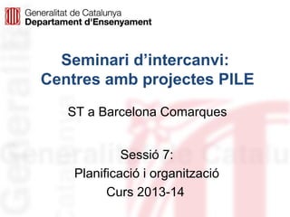 Seminari d’intercanvi:
Centres amb projectes PILE
ST a Barcelona Comarques
Sessió 7:
Planificació i organització
Curs 2013-14

 