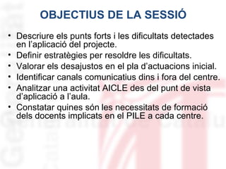 OBJECTIUS DE LA SESSIÓ
• Descriure els punts forts i les dificultats detectades
en l’aplicació del projecte.
• Definir estratègies per resoldre les dificultats.
• Valorar els desajustos en el pla d’actuacions inicial.
• Identificar canals comunicatius dins i fora del centre.
• Analitzar una activitat AICLE des del punt de vista
d’aplicació a l’aula.
• Constatar quines són les necessitats de formació
dels docents implicats en el PILE a cada centre.

 