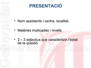PRESENTACIÓ
• Nom assistents i centre, localitat.
• Matèries implicades i nivells.
• 2 – 3 adjectius que caracteritzin l’estat
de la qüestió.

 
