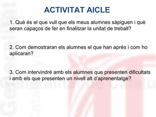 ACTIVITAT AICLE
1. Què és el que vull que els meus alumnes sàpiguen i què
seran capaços de fer en finalitzar la unitat de treball?
2. Com demostraran els alumnes el que han après i com ho
aplicaran?
3. Com intervindré amb els alumnes que presenten dificultats
i amb els que presenten un nivell alt d’aprenentatge?

 