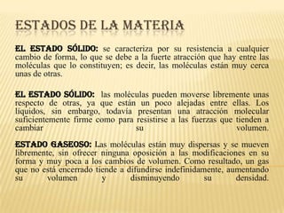 ESTADOS DE LA MATERIA
El estado sólido: se caracteriza por su resistencia a cualquier
cambio de forma, lo que se debe a la fuerte atracción que hay entre las
moléculas que lo constituyen; es decir, las moléculas están muy cerca
unas de otras.
El estado sólido: las moléculas pueden moverse libremente unas
respecto de otras, ya que están un poco alejadas entre ellas. Los
líquidos, sin embargo, todavía presentan una atracción molecular
suficientemente firme como para resistirse a las fuerzas que tienden a
cambiar su volumen.
estado gaseoso: las moléculas están muy dispersas y se mueven
libremente, sin ofrecer ninguna oposición a las modificaciones en su
forma y muy poca a los cambios de volumen. Como resultado, un gas
que no está encerrado tiende a difundirse indefinidamente, aumentando
su volumen y disminuyendo su densidad.
 