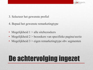 3. Selecteer het gewenste profiel

4. Bepaal het gewenste remarketingtype

• Mogelijkheid 1 > alle sitebezoekers
• Mogelijkheid 2 > bezoekers van specifieke pagina/sectie
• Mogelijkheid 3 > eigen remarketingtype obv segmenten




De achtervolging ingezet
 