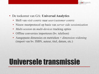 • De toekomst van GA: Universal Analytics
  •   Shift van visit centric naar user/customer centric
  •   Nieuw meetprotocol op basis van server side sessionization
  •   Multi-session en multi-devices tracking opties
  •   Offline conversies importeren (bv. telefoon)
  •   Aangepaste dimensies en metrieken + dimension widening
      (import van bv. ISBN, auteur, titel, datum, etc.)




Universele transmissie
 