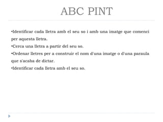ABC PINT
•Identificar cada lletra amb el seu so i amb una imatge que comenci
per aquesta lletra.
•Cerca una lletra a partir del seu so.
•Ordenar lletres per a construir el nom d'una imatge o d'una paraula
que s'acaba de dictar.
•Identificar cada lletra amb el seu so.
 
