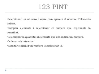 123 PINT
•Seleccionar un número i veure com apareix el nombre d'elements
indicat.
•Comptar elements i seleccionar el número que representa la
quantitat.
•Seleccionar la quantitat d'elements que ens indica un número.
•Ordenar els números.
•Escoltar el nom d'un número i seleccionar-lo.
 