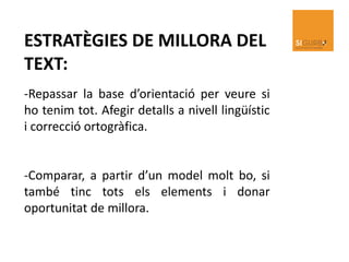ESTRATÈGIES DE MILLORA DEL
TEXT:
-Repassar la base d’orientació per veure si
ho tenim tot. Afegir detalls a nivell lingüístic
i correcció ortogràfica.
-Comparar, a partir d’un model molt bo, si
també tinc tots els elements i donar
oportunitat de millora.
 