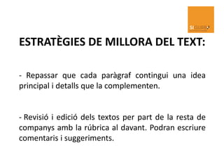 ESTRATÈGIES DE MILLORA DEL TEXT:
- Repassar que cada paràgraf contingui una idea
principal i detalls que la complementen.
- Revisió i edició dels textos per part de la resta de
companys amb la rúbrica al davant. Podran escriure
comentaris i suggeriments.
 