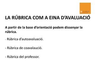LA RÚBRICA COM A EINA D’AVALUACIÓ
A partir de la base d’orientació podem dissenyar la
rúbrica.
- Rúbrica d’autoavaluació.
- Rúbrica de coavalaució.
- Rúbrica del professor.
 