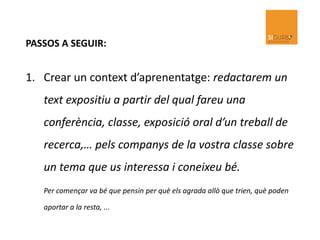 PASSOS A SEGUIR:
1. Crear un context d’aprenentatge: redactarem un
text expositiu a partir del qual fareu una
conferència, classe, exposició oral d’un treball de
recerca,… pels companys de la vostra classe sobre
un tema que us interessa i coneixeu bé.
Per començar va bé que pensin per què els agrada allò que trien, què poden
aportar a la resta, ...
 