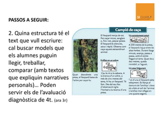 PASSOS A SEGUIR:
2. Quina estructura té el
text que vull escriure:
cal buscar models que
els alumnes puguin
llegir, treballar,
comparar (amb textos
que expliquin narratives
personals)… Poden
servir els de l’avaluació
diagnòstica de 4t. (ara 3r)
 