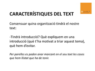 CARACTERÍSTIQUES DEL TEXT
Consensuar quina organització tindrà el nostre
text:
-Tindrà introducció? Què expliquem en una
introducció (què t’ha motivat a triar aquest tema),
què hem d’evitar.
Per parelles es poden anar marcant en el seu text les coses
que hem llistat que ha de tenir.
 