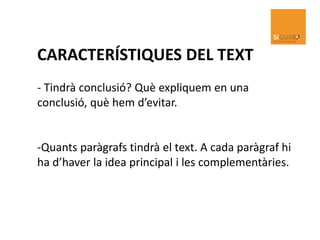 CARACTERÍSTIQUES DEL TEXT
- Tindrà conclusió? Què expliquem en una
conclusió, què hem d’evitar.
-Quants paràgrafs tindrà el text. A cada paràgraf hi
ha d’haver la idea principal i les complementàries.
 