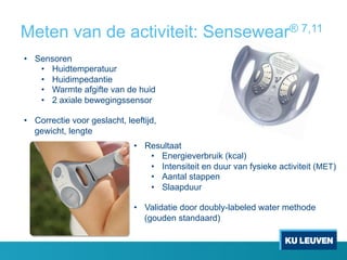 Meten van de activiteit: Sensewear® 7,11
•  Sensoren
•  Huidtemperatuur
•  Huidimpedantie
•  Warmte afgifte van de huid
•  2 axiale bewegingssensor
•  Correctie voor geslacht, leeftijd,
gewicht, lengte
•  Resultaat
•  Energieverbruik (kcal)
•  Intensiteit en duur van fysieke activiteit (MET)
•  Aantal stappen
•  Slaapduur
•  Validatie door doubly-labeled water methode
(gouden standaard)
 
