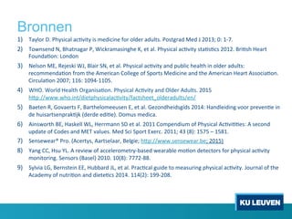 Bronnen
1)  Taylor	
 D.	
 Physical	
 ac1vity	
 is	
 medicine	
 for	
 older	
 adults.	
 Postgrad	
 Med	
 J	
 2013;	
 0:	
 1-­‐7.	
 	
 
2)  Townsend	
 N,	
 Bhatnagar	
 P,	
 Wickramasinghe	
 K,	
 et	
 al.	
 Physical	
 ac1vity	
 sta1s1cs	
 2012.	
 Bri1sh	
 Heart	
 
Founda1on:	
 London	
 
3)  Nelson	
 ME,	
 Rejeski	
 WJ,	
 Blair	
 SN,	
 et	
 al.	
 Physical	
 ac1vity	
 and	
 public	
 health	
 in	
 older	
 adults:	
 
recommenda1on	
 from	
 the	
 American	
 College	
 of	
 Sports	
 Medicine	
 and	
 the	
 American	
 Heart	
 Associa1on.	
 
Circula1on	
 2007;	
 116:	
 1094-­‐1105.	
 	
 
4)  WHO.	
 World	
 Health	
 Organisa1on.	
 Physical	
 Ac1vity	
 and	
 Older	
 Adults.	
 2015	
 
h[p://www.who.int/dietphysicalac1vity/factsheet_olderadults/en/	
 
5)  Baeten	
 R,	
 Govaerts	
 F,	
 Barthelomeeusen	
 E,	
 et	
 al.	
 Gezondheidsgids	
 2014:	
 Handleiding	
 voor	
 preven1e	
 in	
 
de	
 huisartsenprak1jk	
 (derde	
 edi1e).	
 Domus	
 medica.	
 
6)  Ainsworth	
 BE,	
 Haskell	
 WL,	
 Herrmann	
 SD	
 et	
 al.	
 2011	
 Compendium	
 of	
 Physical	
 Ac1vi11es:	
 A	
 second	
 
update	
 of	
 Codes	
 and	
 MET	
 values.	
 Med	
 Sci	
 Sport	
 Exerc.	
 2011;	
 43	
 (8):	
 1575	
 –	
 1581.	
 	
 
7)  Sensewear®	
 Pro.	
 (Acertys,	
 Aartselaar,	
 Belgie;	
 h[p://www.sensewear.be;	
 2015)	
 
8)  Yang	
 CC,	
 Hsu	
 YL.	
 A	
 review	
 of	
 accelerometry-­‐based	
 wearable	
 mo1on	
 detectors	
 for	
 physical	
 ac1vity	
 
monitoring.	
 Sensors	
 (Basel)	
 2010.	
 10(8):	
 7772-­‐88.	
 
9)  Sylvia	
 LG,	
 Bernstein	
 EE,	
 Hubbard	
 JL,	
 et	
 al.	
 Prac1cal	
 guide	
 to	
 measuring	
 physical	
 ac1vity.	
 Journal	
 of	
 the	
 
Academy	
 of	
 nutri1on	
 and	
 diete1cs	
 2014.	
 114(2):	
 199-­‐208.	
 
 