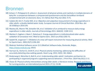 Bronnen
10)  Scheers	
 T,	
 Philippaerts	
 R,	
 Lefevre	
 J.	
 Assessment	
 of	
 physical	
 ac1vity	
 and	
 inac1vity	
 in	
 mul1ple	
 domains	
 of	
 
daily	
 life:	
 a	
 comparison	
 between	
 a	
 computerized	
 ques1onnaire	
 and	
 the	
 SenseWear	
 Armband	
 
complemented	
 with	
 an	
 electronic	
 diary.	
 Int	
 J	
 Behav	
 Nutr	
 Phys	
 Act	
 2012.	
 9:71.	
 
11)  Calabro	
 M,	
 Kim	
 Y,	
 Franke	
 WD,	
 et	
 al.	
 Objec1ve	
 and	
 subjec1ve	
 measurement	
 of	
 energy	
 expenditure	
 in	
 
older	
 adults:	
 a	
 doubly	
 labeled	
 water	
 study.	
 European	
 Journal	
 of	
 Clinical	
 Nutri1on.	
 2014	
 Nov.	
 doi:
10.1038/ejcn.2014.241	
 
12)  Mackey	
 DC,	
 Manini	
 TM,	
 Schoeller	
 DA,	
 et	
 al.	
 Valida1on	
 of	
 an	
 armband	
 to	
 measure	
 daily	
 energy	
 
expenditure	
 in	
 older	
 adults.	
 Journals	
 of	
 Gerontology	
 2011.	
 66A(10):	
 1108-­‐1113.	
 	
 
13)  Mar1en	
 S,	
 Seghers	
 J,	
 Boen	
 F,	
 Delecluse	
 C.	
 Energy	
 expenditure	
 in	
 ins1tu1onalized	
 older	
 adults:	
 
valida1on	
 of	
 sensewear	
 mini.	
 Med	
 Sci	
 Sports	
 Exerc.	
 2015	
 Jun;47(6):1265-­‐71.	
 	
 
14)  Aadahl	
 M,	
 Jorgensen	
 T.	
 VAlida1on	
 of	
 a	
 new	
 self-­‐report	
 instrument	
 for	
 measuring	
 physical	
 ac1vity.	
 Med	
 
Sci	
 Sports	
 Exerc.	
 2003;35(7):1196-­‐202	
 
15)  Medcalc	
 Sta1s1cal	
 Soiware	
 versie	
 15.5	
 (MedCalc	
 Soiware	
 bvba,	
 Oostende,	
 Belgie;	
 
h[ps://www.medcalc.org;	
 2015)	
 
16)  Harrison	
 SL,	
 Horton	
 EJ,	
 Smith	
 R,	
 et	
 al.	
 Physical	
 ac1vity	
 monitoring:	
 addressing	
 the	
 diﬃcul1es	
 of	
 
accurately	
 detec1ng	
 slow	
 walking	
 speeds.	
 Heart	
 Lung.	
 2013;	
 42(5):	
 361-­‐364e1.	
 
17)  Biedenweg	
 K,	
 Meischke	
 H,	
 Bohl	
 A,	
 et	
 al.	
 Understanding	
 older	
 adults’	
 mo1vators	
 and	
 barriers	
 to	
 
par1cipa1ng	
 in	
 organized	
 programs	
 suppor1ng	
 exercise	
 behaviors.	
 J	
 Prim	
 Prev.	
 2014	
 Feb;35(1):1-­‐11.	
 	
 
18)  Chase	
 JD.	
 Physical	
 ac1vity	
 interven1ons	
 among	
 older	
 adults:	
 a	
 literature	
 review.	
 Research	
 and	
 theory	
 
for	
 nursing	
 prac1ce:	
 an	
 interna1onal	
 journal	
 2013;	
 27	
 (1):	
 53-­‐80.	
 	
 
 