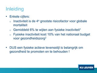 Inleiding
•  Enkele cijfers:
o  Inactiviteit is de 4e grootste risicofactor voor globale
mortaliteit
o  Gemiddeld 6% te wijten aan fysieke inactiviteit1
o  Fysieke inactiviteit kost 10% van het nationaal budget
voor gezondheidszorg2
•  DUS een fysieke actieve levensstijl is belangrijk om
gezondheid te promoten en te behouden !
 