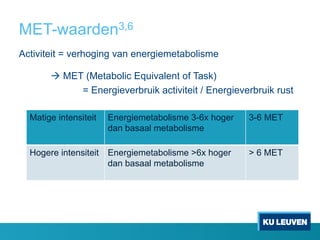 MET-waarden3,6
Activiteit = verhoging van energiemetabolisme
à MET (Metabolic Equivalent of Task)
= Energieverbruik activiteit / Energieverbruik rust
Matige intensiteit Energiemetabolisme 3-6x hoger
dan basaal metabolisme
3-6 MET
Hogere intensiteit Energiemetabolisme >6x hoger
dan basaal metabolisme
> 6 MET
 