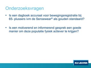 Onderzoeksvragen
•  Is een dagboek accuraat voor bewegingsregistratie bij
65- plussers ivm de Sensewear® als gouden standaard?
•  Is een motiverend en informerend gesprek een goede
manier om deze populatie fysiek actiever te krijgen?
 