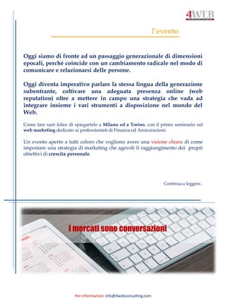 Per informazioni: info@4webconsulting.com
l’evento
Oggi siamo di fronte ad un passaggio generazionale di dimensioni
epocali, perché coincide con un cambiamento radicale nel modo di
comunicare e relazionarsi delle persone.
Oggi diventa imperativo parlare la stessa lingua della generazione
subentrante, coltivare una adeguata presenza online (web
reputation) oltre a mettere in campo una strategia che vada ad
integrare insieme i vari strumenti a disposizione nel mondo del
Web.
Come fare sarò felice di spiegartelo a Milano ed a Torino, con il primo seminario sul
web marketing dedicato ai professionisti di Finanza ed Assicurazioni.
Un evento aperto a tutti coloro che vogliono avere una visione chiara di come
impostare una strategia di marketing che agevoli il raggiungimento dei propri
obiettivi di crescita personale.
Continua a leggere..
I mercati sono conversazioni
 