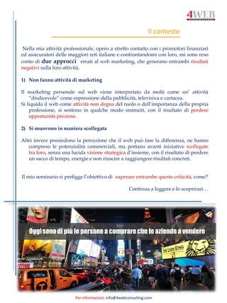 Per informazioni: info@4webconsulting.com
Nella mia attività professionale, opero a stretto contatto con i promotori finanziari
ed assicuratori delle maggiori reti italiane e confrontandomi con loro, mi sono reso
conto di due approcci errati al web marketing, che generano entrambi risultati
negativi sulla loro attività.
1) Non fanno attività di marketing
Il marketing personale sul web viene interpretato da molti come un’ attività
“disdicevole” come espressione della pubblicità, televisiva e cartacea.
Si liquida il web come attività non degna del ruolo o dell’importanza della propria
professione, si sentono in qualche modo sminuiti, con il risultato di perdere
opportunità preziose.
2) Si muovono in maniera scollegata
Altri invece possiedono la percezione che il web può fare la differenza, ne hanno
compreso le potenzialità commerciali, ma portano avanti iniziative scollegate
fra loro, senza una lucida visione strategica d’insieme, con il risultato di perdere
un sacco di tempo, energie e non riuscire a raggiungere risultati concreti.
Il mio seminario si prefigge l’obiettivo di superare entrambe queste criticità, come?
Continua a leggere e lo scoprirari…
Il contesto
Oggisono di più le personea comprareche le aziende a vendere
 