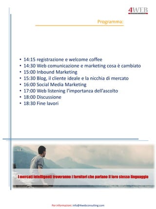 Per informazioni: info@4webconsulting.com
Programma:
I mercati intelligenti troveranno i fornitori che parlano il loro stesso linguaggio
• 14:15 registrazione e welcome coffee
• 14:30 Web comunicazione e marketing cosa è cambiato
• 15:00 Inbound Marketing
• 15:30 Blog, il cliente ideale e la nicchia di mercato
• 16:00 Social Media Marketing
• 17:00 Web listening l’importanza dell’ascolto
• 18:00 Discussione
• 18:30 Fine lavori
 