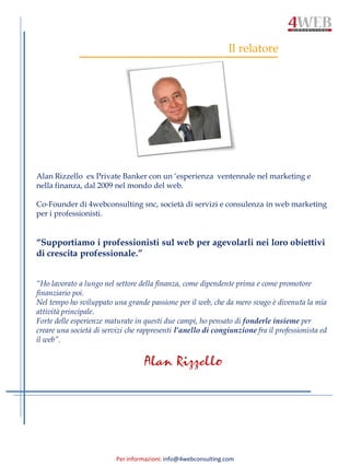 Per informazioni: info@4webconsulting.com
Il relatore
Alan Rizzello ex Private Banker con un ‘esperienza ventennale nel marketing e
nella finanza, dal 2009 nel mondo del web.
Co-Founder di 4webconsulting snc, società di servizi e consulenza in web marketing
per i professionisti.
“Supportiamo i professionisti sul web per agevolarli nei loro obiettivi
di crescita professionale.”
“Ho lavorato a lungo nel settore della finanza, come dipendente prima e come promotore
finanziario poi.
Nel tempo ho sviluppato una grande passione per il web, che da mero svago è divenuta la mia
attività principale.
Forte delle esperienze maturate in questi due campi, ho pensato di fonderle insieme per
creare una società di servizi che rappresenti l’anello di congiunzione fra il professionista ed
il web”.
Alan Rizzello
 