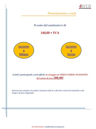 Per informazioni: info@4webconsulting.com
Prenotazione e costi
Il costo del seminario è di
140,00 + IVA
A tutti i partecipanti, verrà offerto in omaggio un VIDEO CORSO AVANZATO
del valore di euro 300,00!
Sarà tuo per sempre e lo potrai visionare tutte le volte che vorrai nel momento e nel
luogo a te più congeniale.
Iscrivimi
a
Milano
Iscrivimi
a
Torino
 