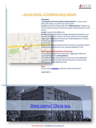 Per informazioni: info@4webconsulting.com
Evento Torino 11 Febbraio dove saremo
Aeroporto
L’aereoportodi Torino-Caselle“Sandro Pertini” si trova a nord
della città e dista circa 20 km dal nostro hotel.
In auto: prendere la tangenziale nord “Milano/Aosta”e dopo circa
15 km svoltare a destra in direzioneCaselle: tempo stimato circa 20
minuti.
In taxi: il costo è di € 40,00 circa
In treno: una linea ferroviariacollegal’Aeroporto di Caselle con la
stazione Dora GTT di Torino in 19 minuti. Da Dora GTT è possibile
raggiungerela Stazione di Porta Susa, la Metropolitanae il centro
di Torino con il servizio DoraFly.
Costo € 3.40
Bus: partono dalle principalistazioni ferroviariele autolinee Sadem,
tempo di percorrenza 45 minuti, costo del biglietto € 5.50.
Dalle Stazioni di Porta Nuova e Porta Susa
Il mezzo più comodo ed economico per raggiungercidalle due
stazioni principaliè la metropolitana.
Arriveretedi fronte all’hotel presso la fermata metro MASSAUA,
che dista solo 5 minuti dalla stazione Porta Susa e 10 minuti da
Porta Nuova. Costo biglietto € 1,50.
Auto
Ecco la nostra posizione. Scoprite il modo più facileper
raggiungerci.
Dove siamo? Clicca qui.
 