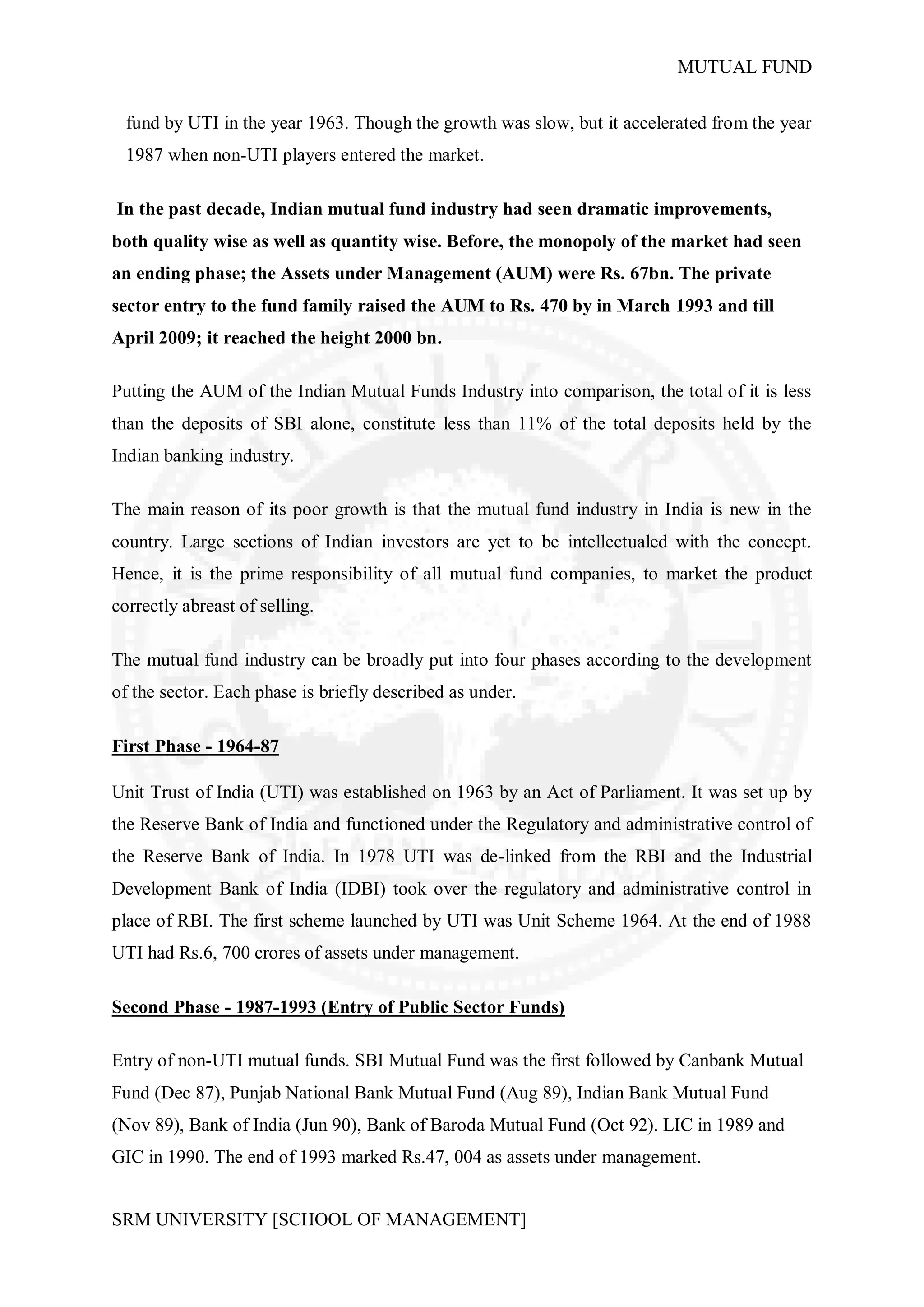 MUTUAL FUND


  fund by UTI in the year 1963. Though the growth was slow, but it accelerated from the year
  1987 when non-UTI players entered the market.

In the past decade, Indian mutual fund industry had seen dramatic improvements,
both quality wise as well as quantity wise. Before, the monopoly of the market had seen
an ending phase; the Assets under Management (AUM) were Rs. 67bn. The private
sector entry to the fund family raised the AUM to Rs. 470 by in March 1993 and till
April 2009; it reached the height 2000 bn.

Putting the AUM of the Indian Mutual Funds Industry into comparison, the total of it is less
than the deposits of SBI alone, constitute less than 11% of the total deposits held by the
Indian banking industry.

The main reason of its poor growth is that the mutual fund industry in India is new in the
country. Large sections of Indian investors are yet to be intellectualed with the concept.
Hence, it is the prime responsibility of all mutual fund companies, to market the product
correctly abreast of selling.

The mutual fund industry can be broadly put into four phases according to the development
of the sector. Each phase is briefly described as under.

First Phase - 1964-87

Unit Trust of India (UTI) was established on 1963 by an Act of Parliament. It was set up by
the Reserve Bank of India and functioned under the Regulatory and administrative control of
the Reserve Bank of India. In 1978 UTI was de-linked from the RBI and the Industrial
Development Bank of India (IDBI) took over the regulatory and administrative control in
place of RBI. The first scheme launched by UTI was Unit Scheme 1964. At the end of 1988
UTI had Rs.6, 700 crores of assets under management.

Second Phase - 1987-1993 (Entry of Public Sector Funds)

Entry of non-UTI mutual funds. SBI Mutual Fund was the first followed by Canbank Mutual
Fund (Dec 87), Punjab National Bank Mutual Fund (Aug 89), Indian Bank Mutual Fund
(Nov 89), Bank of India (Jun 90), Bank of Baroda Mutual Fund (Oct 92). LIC in 1989 and
GIC in 1990. The end of 1993 marked Rs.47, 004 as assets under management.


SRM UNIVERSITY [SCHOOL OF MANAGEMENT]
 