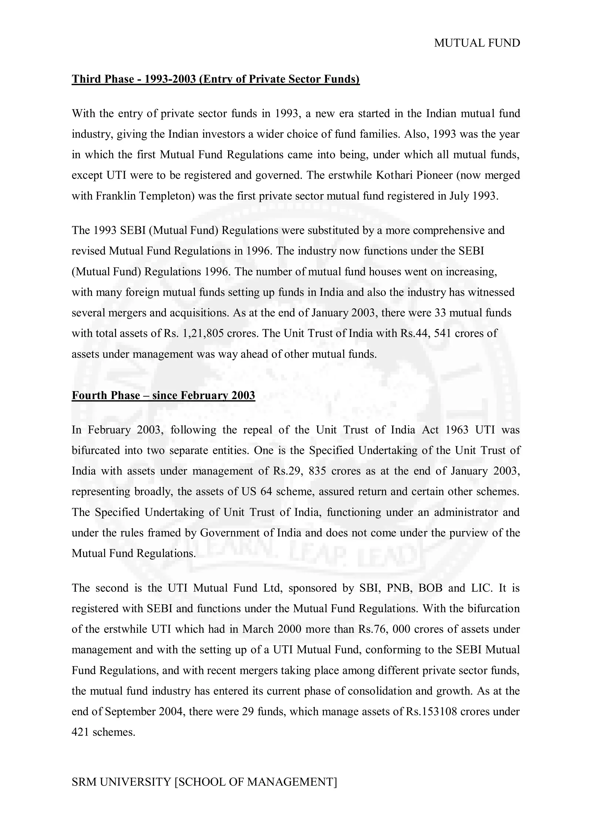 MUTUAL FUND


Third Phase - 1993-2003 (Entry of Private Sector Funds)

With the entry of private sector funds in 1993, a new era started in the Indian mutual fund
industry, giving the Indian investors a wider choice of fund families. Also, 1993 was the year
in which the first Mutual Fund Regulations came into being, under which all mutual funds,
except UTI were to be registered and governed. The erstwhile Kothari Pioneer (now merged
with Franklin Templeton) was the first private sector mutual fund registered in July 1993.

The 1993 SEBI (Mutual Fund) Regulations were substituted by a more comprehensive and
revised Mutual Fund Regulations in 1996. The industry now functions under the SEBI
(Mutual Fund) Regulations 1996. The number of mutual fund houses went on increasing,
with many foreign mutual funds setting up funds in India and also the industry has witnessed
several mergers and acquisitions. As at the end of January 2003, there were 33 mutual funds
with total assets of Rs. 1,21,805 crores. The Unit Trust of India with Rs.44, 541 crores of
assets under management was way ahead of other mutual funds.


Fourth Phase – since February 2003

In February 2003, following the repeal of the Unit Trust of India Act 1963 UTI was
bifurcated into two separate entities. One is the Specified Undertaking of the Unit Trust of
India with assets under management of Rs.29, 835 crores as at the end of January 2003,
representing broadly, the assets of US 64 scheme, assured return and certain other schemes.
The Specified Undertaking of Unit Trust of India, functioning under an administrator and
under the rules framed by Government of India and does not come under the purview of the
Mutual Fund Regulations.

The second is the UTI Mutual Fund Ltd, sponsored by SBI, PNB, BOB and LIC. It is
registered with SEBI and functions under the Mutual Fund Regulations. With the bifurcation
of the erstwhile UTI which had in March 2000 more than Rs.76, 000 crores of assets under
management and with the setting up of a UTI Mutual Fund, conforming to the SEBI Mutual
Fund Regulations, and with recent mergers taking place among different private sector funds,
the mutual fund industry has entered its current phase of consolidation and growth. As at the
end of September 2004, there were 29 funds, which manage assets of Rs.153108 crores under
421 schemes.



SRM UNIVERSITY [SCHOOL OF MANAGEMENT]
 