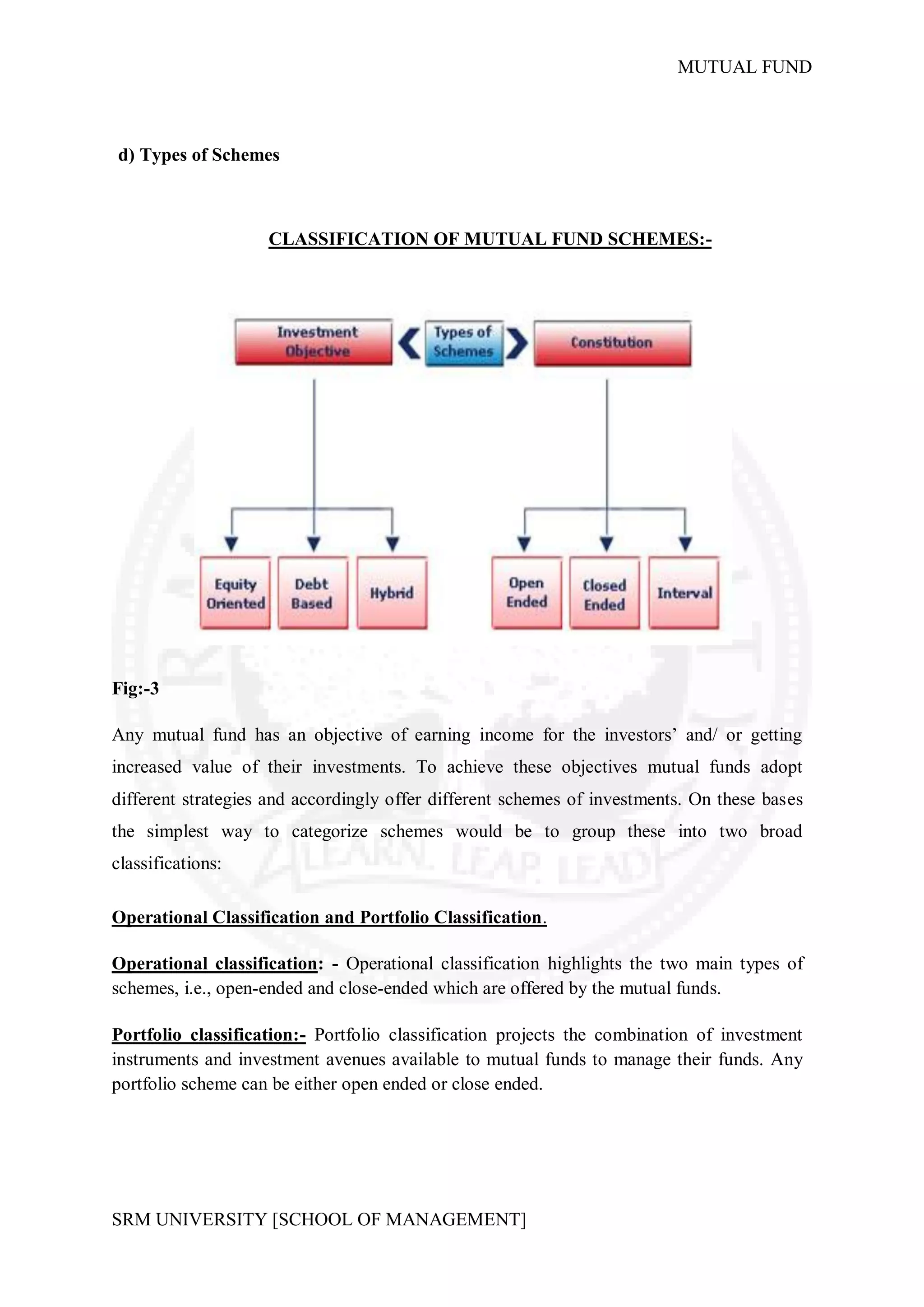 MUTUAL FUND



d) Types of Schemes



                    CLASSIFICATION OF MUTUAL FUND SCHEMES:-




Fig:-3

Any mutual fund has an objective of earning income for the investors’ and/ or getting
increased value of their investments. To achieve these objectives mutual funds adopt
different strategies and accordingly offer different schemes of investments. On these bases
the simplest way to categorize schemes would be to group these into two broad
classifications:

Operational Classification and Portfolio Classification.

Operational classification: - Operational classification highlights the two main types of
schemes, i.e., open-ended and close-ended which are offered by the mutual funds.

Portfolio classification:- Portfolio classification projects the combination of investment
instruments and investment avenues available to mutual funds to manage their funds. Any
portfolio scheme can be either open ended or close ended.




SRM UNIVERSITY [SCHOOL OF MANAGEMENT]
 