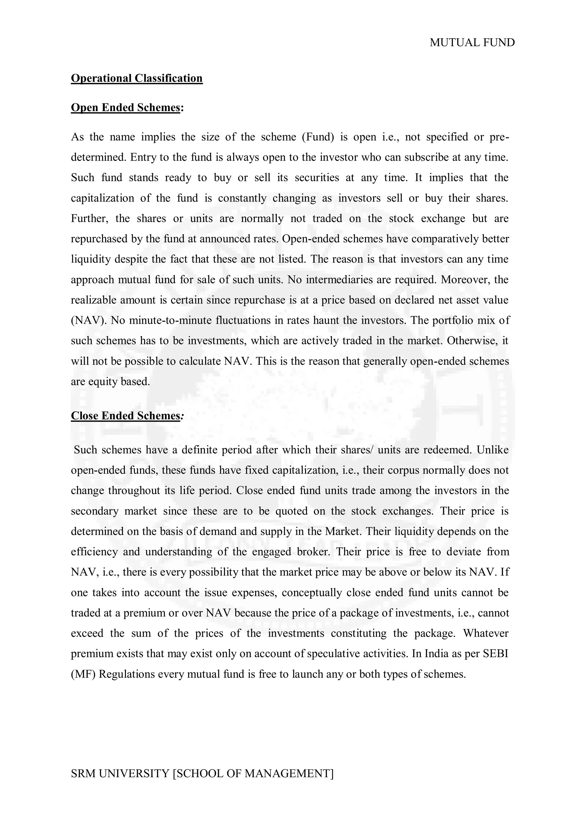 MUTUAL FUND


Operational Classification

Open Ended Schemes:

As the name implies the size of the scheme (Fund) is open i.e., not specified or pre-
determined. Entry to the fund is always open to the investor who can subscribe at any time.
Such fund stands ready to buy or sell its securities at any time. It implies that the
capitalization of the fund is constantly changing as investors sell or buy their shares.
Further, the shares or units are normally not traded on the stock exchange but are
repurchased by the fund at announced rates. Open-ended schemes have comparatively better
liquidity despite the fact that these are not listed. The reason is that investors can any time
approach mutual fund for sale of such units. No intermediaries are required. Moreover, the
realizable amount is certain since repurchase is at a price based on declared net asset value
(NAV). No minute-to-minute fluctuations in rates haunt the investors. The portfolio mix of
such schemes has to be investments, which are actively traded in the market. Otherwise, it
will not be possible to calculate NAV. This is the reason that generally open-ended schemes
are equity based.

Close Ended Schemes:

Such schemes have a definite period after which their shares/ units are redeemed. Unlike
open-ended funds, these funds have fixed capitalization, i.e., their corpus normally does not
change throughout its life period. Close ended fund units trade among the investors in the
secondary market since these are to be quoted on the stock exchanges. Their price is
determined on the basis of demand and supply in the Market. Their liquidity depends on the
efficiency and understanding of the engaged broker. Their price is free to deviate from
NAV, i.e., there is every possibility that the market price may be above or below its NAV. If
one takes into account the issue expenses, conceptually close ended fund units cannot be
traded at a premium or over NAV because the price of a package of investments, i.e., cannot
exceed the sum of the prices of the investments constituting the package. Whatever
premium exists that may exist only on account of speculative activities. In India as per SEBI
(MF) Regulations every mutual fund is free to launch any or both types of schemes.




SRM UNIVERSITY [SCHOOL OF MANAGEMENT]
 