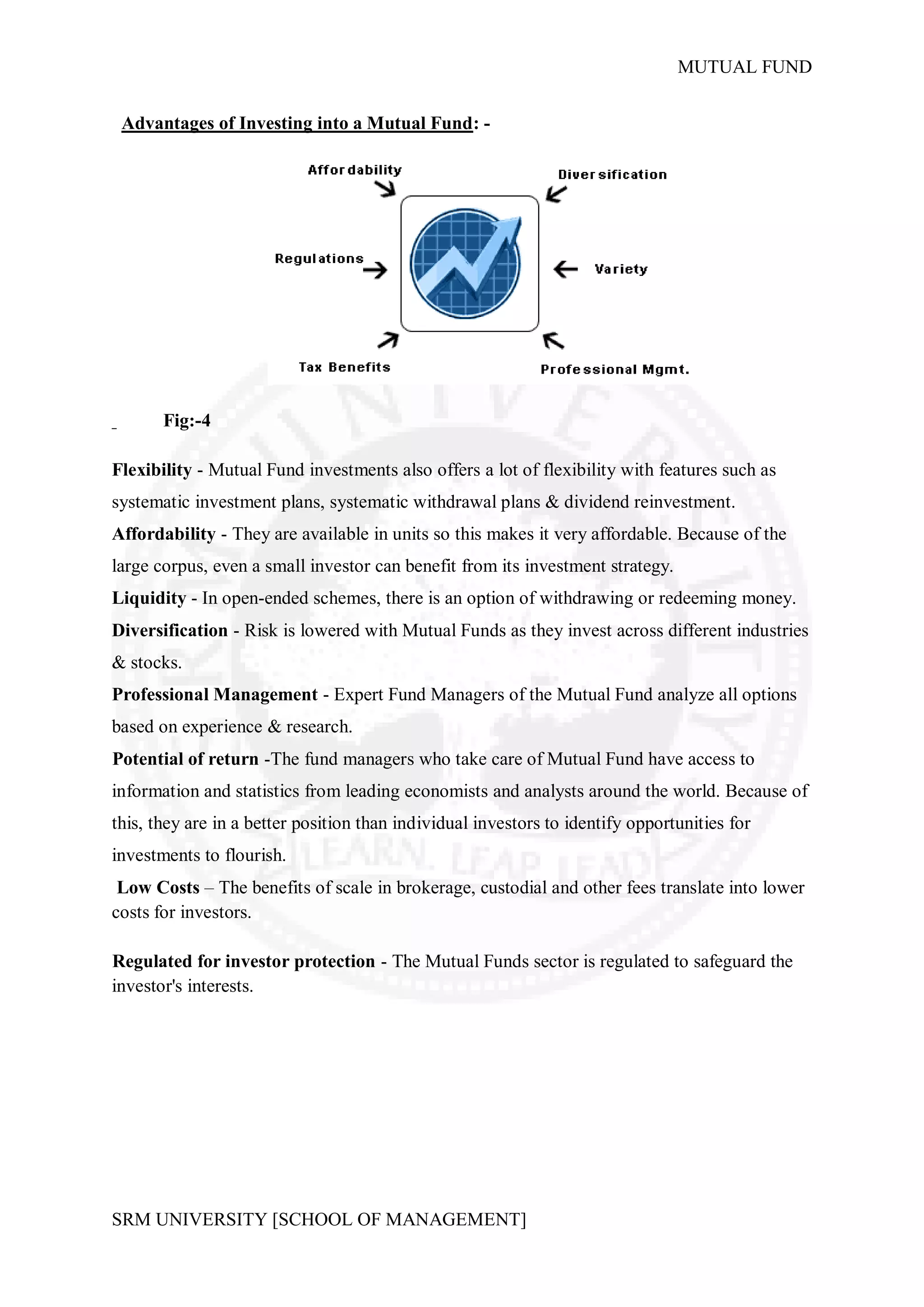 MUTUAL FUND


 Advantages of Investing into a Mutual Fund: -




       Fig:-4

Flexibility - Mutual Fund investments also offers a lot of flexibility with features such as
systematic investment plans, systematic withdrawal plans & dividend reinvestment.
Affordability - They are available in units so this makes it very affordable. Because of the
large corpus, even a small investor can benefit from its investment strategy.
Liquidity - In open-ended schemes, there is an option of withdrawing or redeeming money.
Diversification - Risk is lowered with Mutual Funds as they invest across different industries
& stocks.
Professional Management - Expert Fund Managers of the Mutual Fund analyze all options
based on experience & research.
Potential of return -The fund managers who take care of Mutual Fund have access to
information and statistics from leading economists and analysts around the world. Because of
this, they are in a better position than individual investors to identify opportunities for
investments to flourish.
 Low Costs – The benefits of scale in brokerage, custodial and other fees translate into lower
costs for investors.

Regulated for investor protection - The Mutual Funds sector is regulated to safeguard the
investor's interests.




SRM UNIVERSITY [SCHOOL OF MANAGEMENT]
 