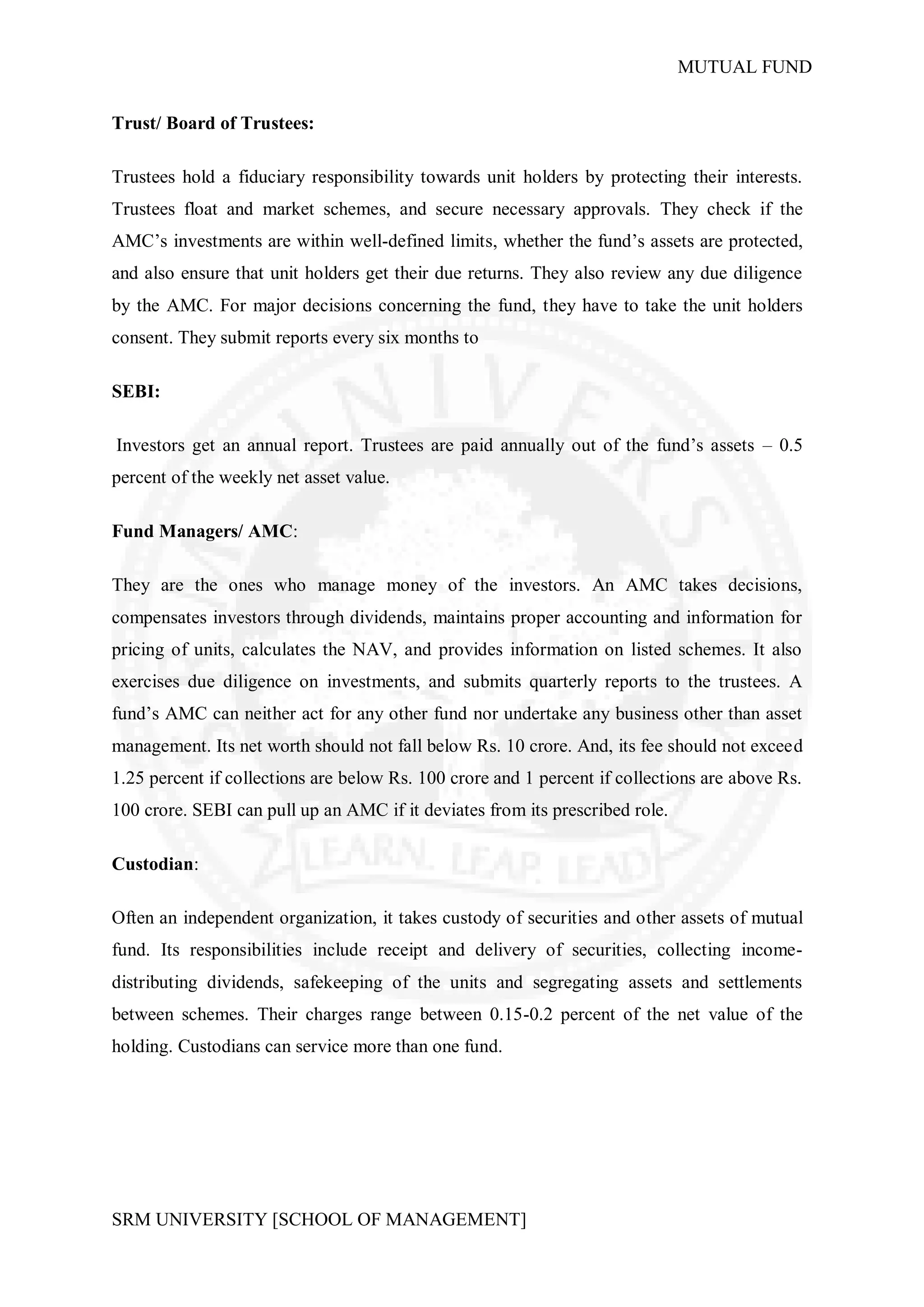 MUTUAL FUND


Trust/ Board of Trustees:

Trustees hold a fiduciary responsibility towards unit holders by protecting their interests.
Trustees float and market schemes, and secure necessary approvals. They check if the
AMC’s investments are within well-defined limits, whether the fund’s assets are protected,
and also ensure that unit holders get their due returns. They also review any due diligence
by the AMC. For major decisions concerning the fund, they have to take the unit holders
consent. They submit reports every six months to

SEBI:

Investors get an annual report. Trustees are paid annually out of the fund’s assets – 0.5
percent of the weekly net asset value.

Fund Managers/ AMC:

They are the ones who manage money of the investors. An AMC takes decisions,
compensates investors through dividends, maintains proper accounting and information for
pricing of units, calculates the NAV, and provides information on listed schemes. It also
exercises due diligence on investments, and submits quarterly reports to the trustees. A
fund’s AMC can neither act for any other fund nor undertake any business other than asset
management. Its net worth should not fall below Rs. 10 crore. And, its fee should not exceed
1.25 percent if collections are below Rs. 100 crore and 1 percent if collections are above Rs.
100 crore. SEBI can pull up an AMC if it deviates from its prescribed role.

Custodian:

Often an independent organization, it takes custody of securities and other assets of mutual
fund. Its responsibilities include receipt and delivery of securities, collecting income-
distributing dividends, safekeeping of the units and segregating assets and settlements
between schemes. Their charges range between 0.15-0.2 percent of the net value of the
holding. Custodians can service more than one fund.




SRM UNIVERSITY [SCHOOL OF MANAGEMENT]
 