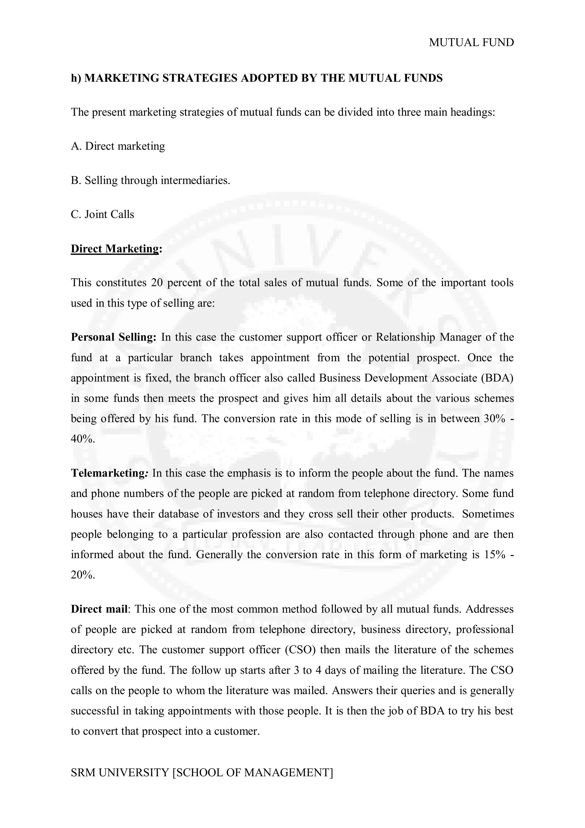 MUTUAL FUND


h) MARKETING STRATEGIES ADOPTED BY THE MUTUAL FUNDS

The present marketing strategies of mutual funds can be divided into three main headings:

A. Direct marketing

B. Selling through intermediaries.

C. Joint Calls

Direct Marketing:

This constitutes 20 percent of the total sales of mutual funds. Some of the important tools
used in this type of selling are:

Personal Selling: In this case the customer support officer or Relationship Manager of the
fund at a particular branch takes appointment from the potential prospect. Once the
appointment is fixed, the branch officer also called Business Development Associate (BDA)
in some funds then meets the prospect and gives him all details about the various schemes
being offered by his fund. The conversion rate in this mode of selling is in between 30% -
40%.

Telemarketing: In this case the emphasis is to inform the people about the fund. The names
and phone numbers of the people are picked at random from telephone directory. Some fund
houses have their database of investors and they cross sell their other products. Sometimes
people belonging to a particular profession are also contacted through phone and are then
informed about the fund. Generally the conversion rate in this form of marketing is 15% -
20%.

Direct mail: This one of the most common method followed by all mutual funds. Addresses
of people are picked at random from telephone directory, business directory, professional
directory etc. The customer support officer (CSO) then mails the literature of the schemes
offered by the fund. The follow up starts after 3 to 4 days of mailing the literature. The CSO
calls on the people to whom the literature was mailed. Answers their queries and is generally
successful in taking appointments with those people. It is then the job of BDA to try his best
to convert that prospect into a customer.


SRM UNIVERSITY [SCHOOL OF MANAGEMENT]
 