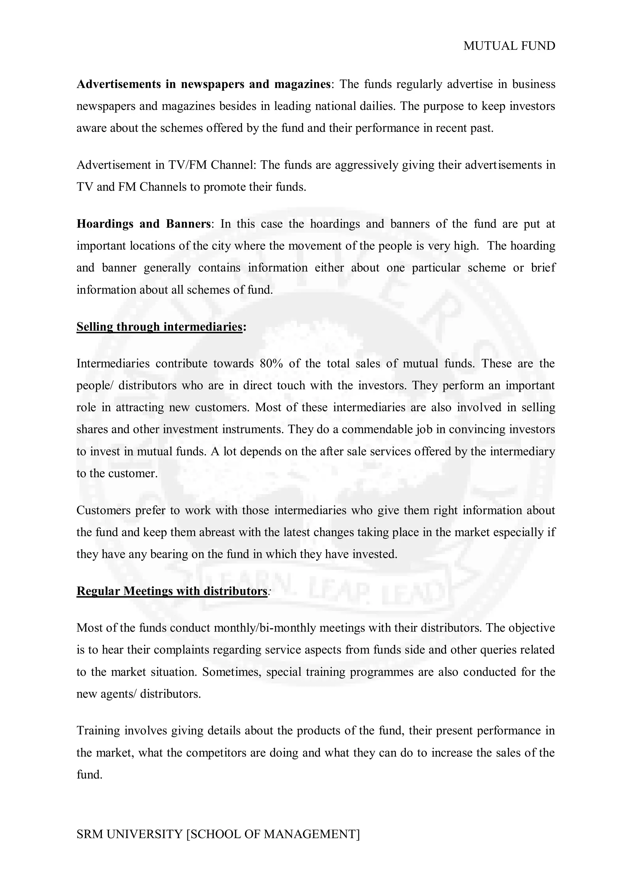 MUTUAL FUND


Advertisements in newspapers and magazines: The funds regularly advertise in business
newspapers and magazines besides in leading national dailies. The purpose to keep investors
aware about the schemes offered by the fund and their performance in recent past.

Advertisement in TV/FM Channel: The funds are aggressively giving their advertisements in
TV and FM Channels to promote their funds.

Hoardings and Banners: In this case the hoardings and banners of the fund are put at
important locations of the city where the movement of the people is very high. The hoarding
and banner generally contains information either about one particular scheme or brief
information about all schemes of fund.

Selling through intermediaries:

Intermediaries contribute towards 80% of the total sales of mutual funds. These are the
people/ distributors who are in direct touch with the investors. They perform an important
role in attracting new customers. Most of these intermediaries are also involved in selling
shares and other investment instruments. They do a commendable job in convincing investors
to invest in mutual funds. A lot depends on the after sale services offered by the intermediary
to the customer.

Customers prefer to work with those intermediaries who give them right information about
the fund and keep them abreast with the latest changes taking place in the market especially if
they have any bearing on the fund in which they have invested.

Regular Meetings with distributors:

Most of the funds conduct monthly/bi-monthly meetings with their distributors. The objective
is to hear their complaints regarding service aspects from funds side and other queries related
to the market situation. Sometimes, special training programmes are also conducted for the
new agents/ distributors.

Training involves giving details about the products of the fund, their present performance in
the market, what the competitors are doing and what they can do to increase the sales of the
fund.



SRM UNIVERSITY [SCHOOL OF MANAGEMENT]
 