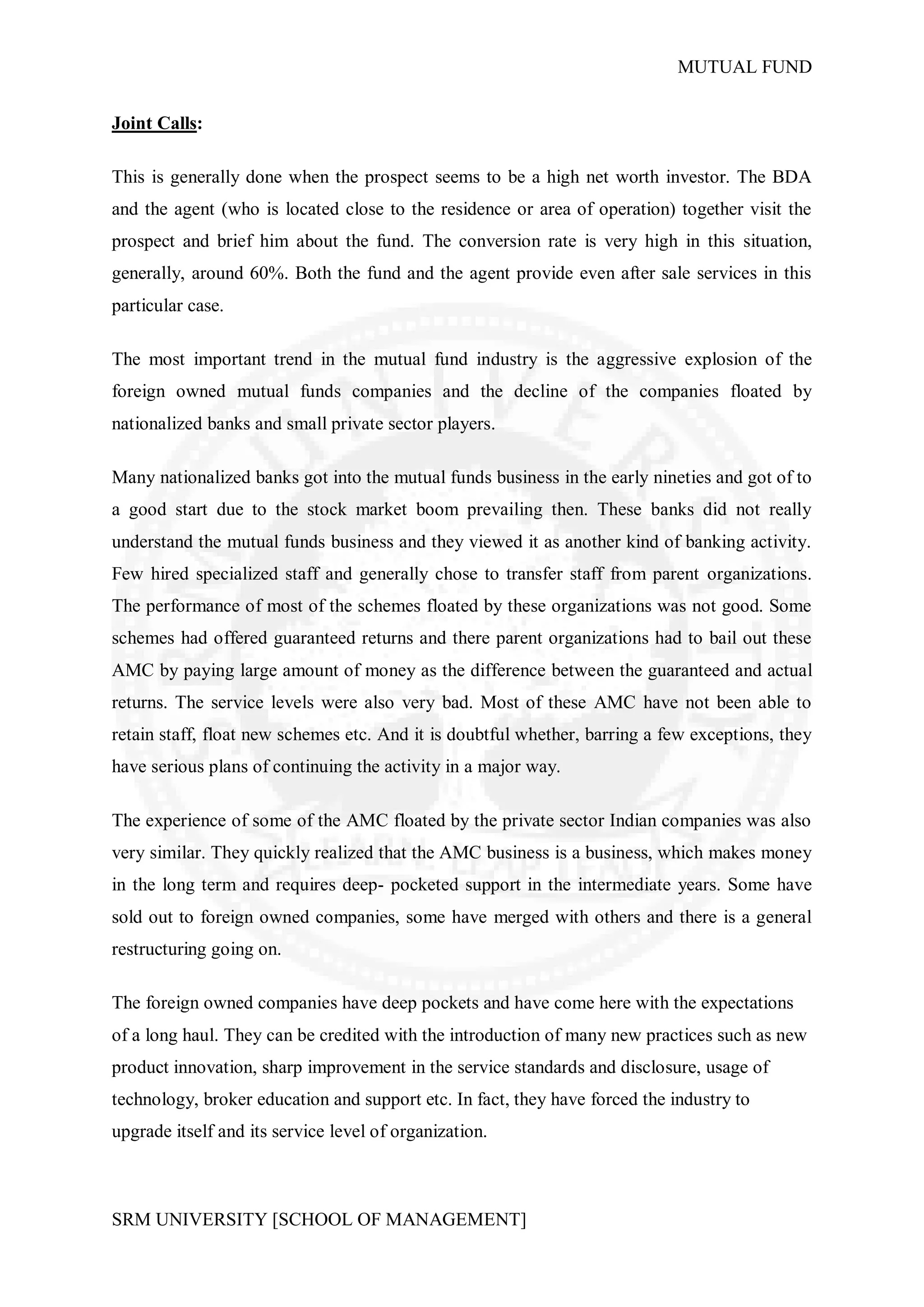 MUTUAL FUND


Joint Calls:

This is generally done when the prospect seems to be a high net worth investor. The BDA
and the agent (who is located close to the residence or area of operation) together visit the
prospect and brief him about the fund. The conversion rate is very high in this situation,
generally, around 60%. Both the fund and the agent provide even after sale services in this
particular case.

The most important trend in the mutual fund industry is the aggressive explosion of the
foreign owned mutual funds companies and the decline of the companies floated by
nationalized banks and small private sector players.

Many nationalized banks got into the mutual funds business in the early nineties and got of to
a good start due to the stock market boom prevailing then. These banks did not really
understand the mutual funds business and they viewed it as another kind of banking activity.
Few hired specialized staff and generally chose to transfer staff from parent organizations.
The performance of most of the schemes floated by these organizations was not good. Some
schemes had offered guaranteed returns and there parent organizations had to bail out these
AMC by paying large amount of money as the difference between the guaranteed and actual
returns. The service levels were also very bad. Most of these AMC have not been able to
retain staff, float new schemes etc. And it is doubtful whether, barring a few exceptions, they
have serious plans of continuing the activity in a major way.

The experience of some of the AMC floated by the private sector Indian companies was also
very similar. They quickly realized that the AMC business is a business, which makes money
in the long term and requires deep- pocketed support in the intermediate years. Some have
sold out to foreign owned companies, some have merged with others and there is a general
restructuring going on.

The foreign owned companies have deep pockets and have come here with the expectations
of a long haul. They can be credited with the introduction of many new practices such as new
product innovation, sharp improvement in the service standards and disclosure, usage of
technology, broker education and support etc. In fact, they have forced the industry to
upgrade itself and its service level of organization.



SRM UNIVERSITY [SCHOOL OF MANAGEMENT]
 