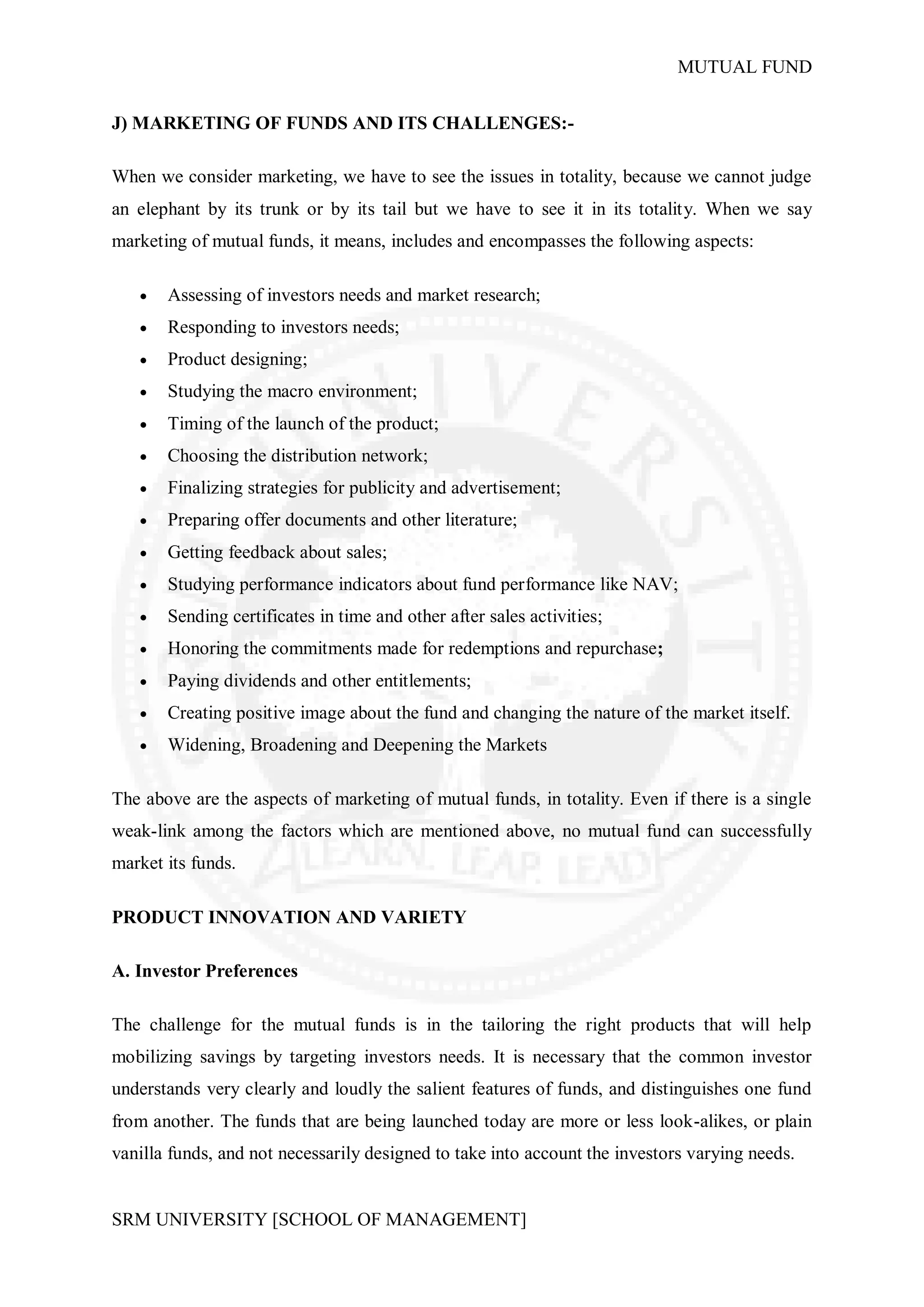 MUTUAL FUND


J) MARKETING OF FUNDS AND ITS CHALLENGES:-

When we consider marketing, we have to see the issues in totality, because we cannot judge
an elephant by its trunk or by its tail but we have to see it in its totality. When we say
marketing of mutual funds, it means, includes and encompasses the following aspects:

      Assessing of investors needs and market research;
      Responding to investors needs;
      Product designing;
      Studying the macro environment;
      Timing of the launch of the product;
      Choosing the distribution network;
      Finalizing strategies for publicity and advertisement;
      Preparing offer documents and other literature;
      Getting feedback about sales;
      Studying performance indicators about fund performance like NAV;
      Sending certificates in time and other after sales activities;
      Honoring the commitments made for redemptions and repurchase;
      Paying dividends and other entitlements;
      Creating positive image about the fund and changing the nature of the market itself.
      Widening, Broadening and Deepening the Markets

The above are the aspects of marketing of mutual funds, in totality. Even if there is a single
weak-link among the factors which are mentioned above, no mutual fund can successfully
market its funds.

PRODUCT INNOVATION AND VARIETY

A. Investor Preferences

The challenge for the mutual funds is in the tailoring the right products that will help
mobilizing savings by targeting investors needs. It is necessary that the common investor
understands very clearly and loudly the salient features of funds, and distinguishes one fund
from another. The funds that are being launched today are more or less look-alikes, or plain
vanilla funds, and not necessarily designed to take into account the investors varying needs.


SRM UNIVERSITY [SCHOOL OF MANAGEMENT]
 