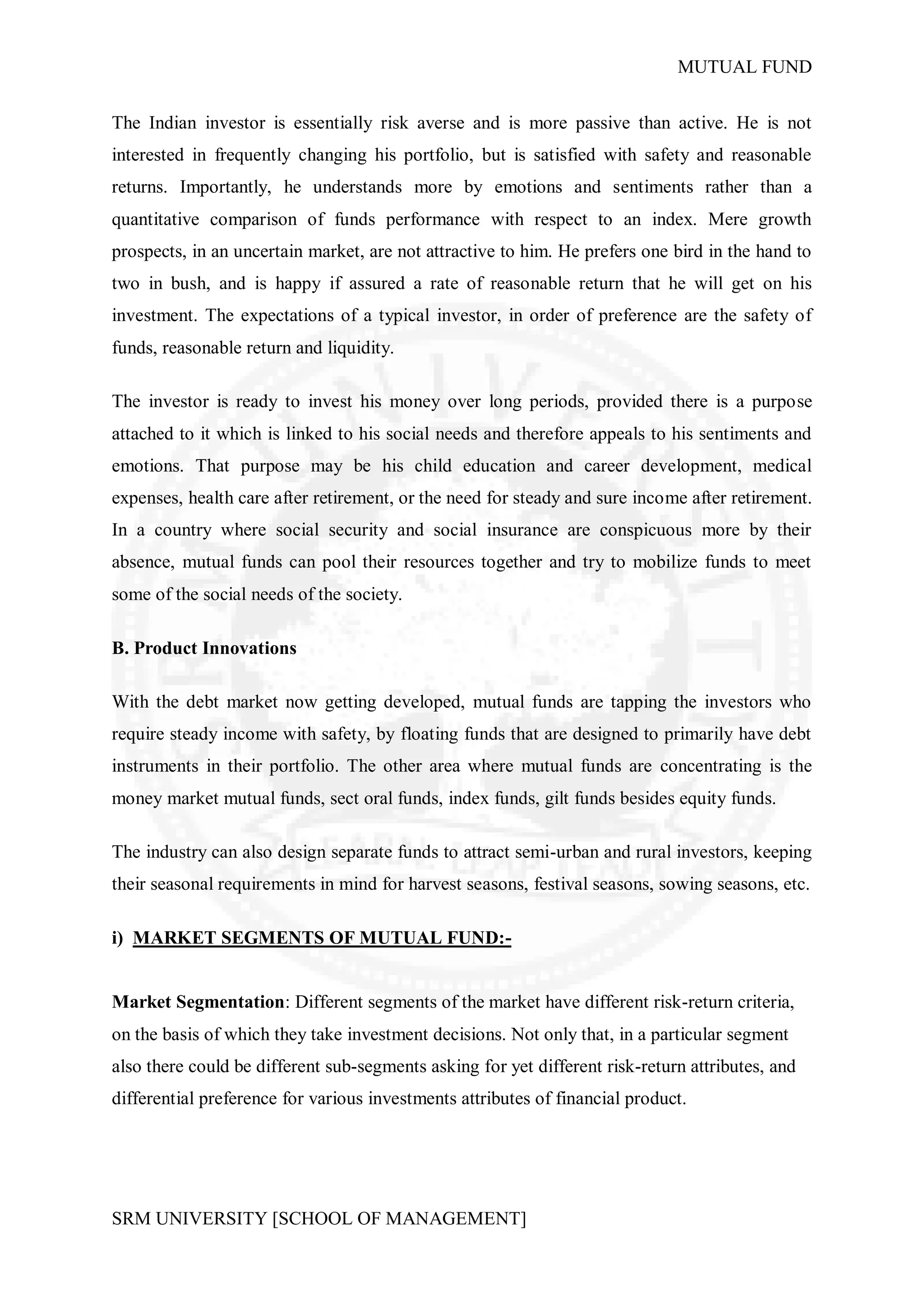 MUTUAL FUND


The Indian investor is essentially risk averse and is more passive than active. He is not
interested in frequently changing his portfolio, but is satisfied with safety and reasonable
returns. Importantly, he understands more by emotions and sentiments rather than a
quantitative comparison of funds performance with respect to an index. Mere growth
prospects, in an uncertain market, are not attractive to him. He prefers one bird in the hand to
two in bush, and is happy if assured a rate of reasonable return that he will get on his
investment. The expectations of a typical investor, in order of preference are the safety of
funds, reasonable return and liquidity.

The investor is ready to invest his money over long periods, provided there is a purpose
attached to it which is linked to his social needs and therefore appeals to his sentiments and
emotions. That purpose may be his child education and career development, medical
expenses, health care after retirement, or the need for steady and sure income after retirement.
In a country where social security and social insurance are conspicuous more by their
absence, mutual funds can pool their resources together and try to mobilize funds to meet
some of the social needs of the society.

B. Product Innovations

With the debt market now getting developed, mutual funds are tapping the investors who
require steady income with safety, by floating funds that are designed to primarily have debt
instruments in their portfolio. The other area where mutual funds are concentrating is the
money market mutual funds, sect oral funds, index funds, gilt funds besides equity funds.

The industry can also design separate funds to attract semi-urban and rural investors, keeping
their seasonal requirements in mind for harvest seasons, festival seasons, sowing seasons, etc.

i) MARKET SEGMENTS OF MUTUAL FUND:-


Market Segmentation: Different segments of the market have different risk-return criteria,
on the basis of which they take investment decisions. Not only that, in a particular segment
also there could be different sub-segments asking for yet different risk-return attributes, and
differential preference for various investments attributes of financial product.




SRM UNIVERSITY [SCHOOL OF MANAGEMENT]
 
