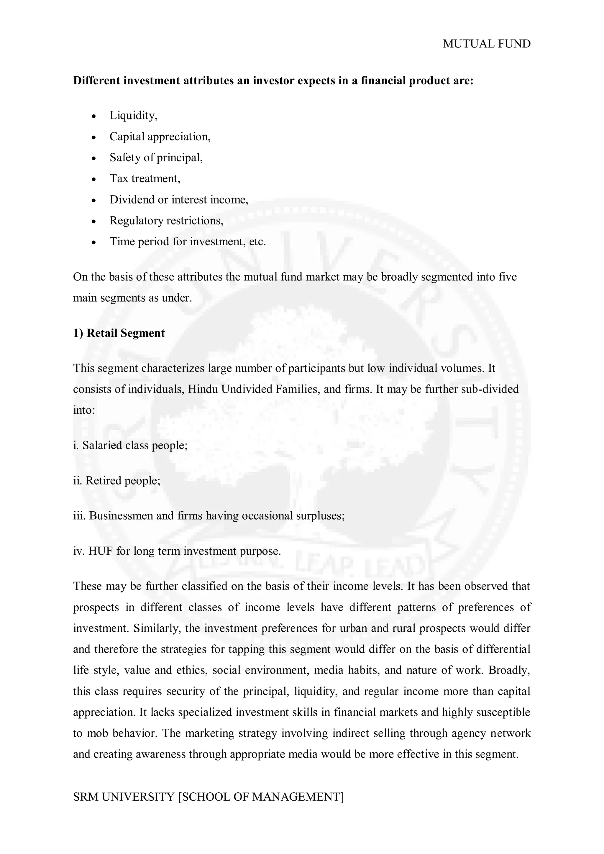 MUTUAL FUND


Different investment attributes an investor expects in a financial product are:

       Liquidity,
       Capital appreciation,
       Safety of principal,
       Tax treatment,
       Dividend or interest income,
       Regulatory restrictions,
       Time period for investment, etc.

On the basis of these attributes the mutual fund market may be broadly segmented into five
main segments as under.

1) Retail Segment

This segment characterizes large number of participants but low individual volumes. It
consists of individuals, Hindu Undivided Families, and firms. It may be further sub-divided
into:

i. Salaried class people;

ii. Retired people;

iii. Businessmen and firms having occasional surpluses;

iv. HUF for long term investment purpose.

These may be further classified on the basis of their income levels. It has been observed that
prospects in different classes of income levels have different patterns of preferences of
investment. Similarly, the investment preferences for urban and rural prospects would differ
and therefore the strategies for tapping this segment would differ on the basis of differential
life style, value and ethics, social environment, media habits, and nature of work. Broadly,
this class requires security of the principal, liquidity, and regular income more than capital
appreciation. It lacks specialized investment skills in financial markets and highly susceptible
to mob behavior. The marketing strategy involving indirect selling through agency network
and creating awareness through appropriate media would be more effective in this segment.


SRM UNIVERSITY [SCHOOL OF MANAGEMENT]
 