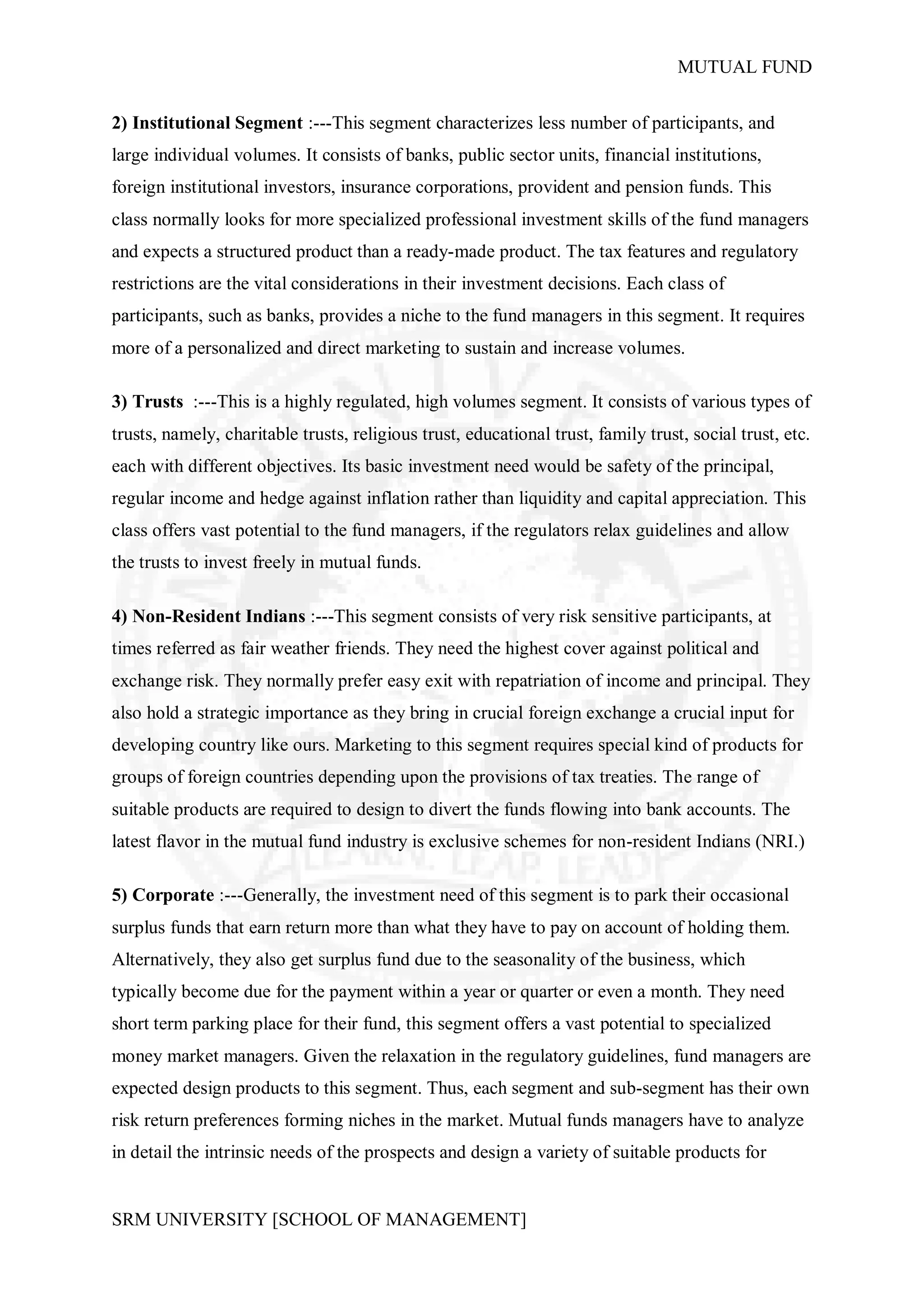 MUTUAL FUND


2) Institutional Segment :---This segment characterizes less number of participants, and
large individual volumes. It consists of banks, public sector units, financial institutions,
foreign institutional investors, insurance corporations, provident and pension funds. This
class normally looks for more specialized professional investment skills of the fund managers
and expects a structured product than a ready-made product. The tax features and regulatory
restrictions are the vital considerations in their investment decisions. Each class of
participants, such as banks, provides a niche to the fund managers in this segment. It requires
more of a personalized and direct marketing to sustain and increase volumes.

3) Trusts :---This is a highly regulated, high volumes segment. It consists of various types of
trusts, namely, charitable trusts, religious trust, educational trust, family trust, social trust, etc.
each with different objectives. Its basic investment need would be safety of the principal,
regular income and hedge against inflation rather than liquidity and capital appreciation. This
class offers vast potential to the fund managers, if the regulators relax guidelines and allow
the trusts to invest freely in mutual funds.

4) Non-Resident Indians :---This segment consists of very risk sensitive participants, at
times referred as fair weather friends. They need the highest cover against political and
exchange risk. They normally prefer easy exit with repatriation of income and principal. They
also hold a strategic importance as they bring in crucial foreign exchange a crucial input for
developing country like ours. Marketing to this segment requires special kind of products for
groups of foreign countries depending upon the provisions of tax treaties. The range of
suitable products are required to design to divert the funds flowing into bank accounts. The
latest flavor in the mutual fund industry is exclusive schemes for non-resident Indians (NRI.)

5) Corporate :---Generally, the investment need of this segment is to park their occasional
surplus funds that earn return more than what they have to pay on account of holding them.
Alternatively, they also get surplus fund due to the seasonality of the business, which
typically become due for the payment within a year or quarter or even a month. They need
short term parking place for their fund, this segment offers a vast potential to specialized
money market managers. Given the relaxation in the regulatory guidelines, fund managers are
expected design products to this segment. Thus, each segment and sub-segment has their own
risk return preferences forming niches in the market. Mutual funds managers have to analyze
in detail the intrinsic needs of the prospects and design a variety of suitable products for


SRM UNIVERSITY [SCHOOL OF MANAGEMENT]
 