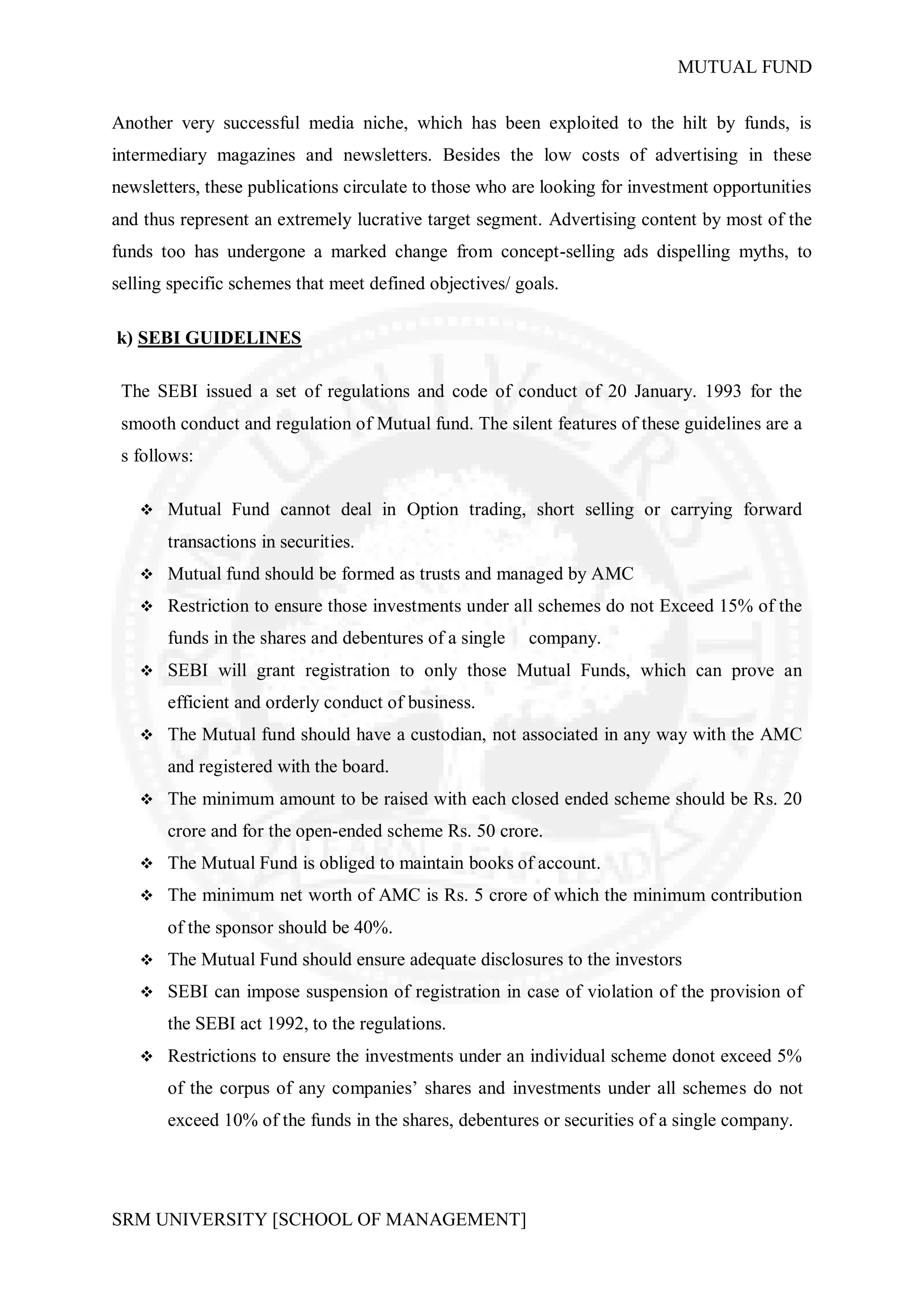 MUTUAL FUND


Another very successful media niche, which has been exploited to the hilt by funds, is
intermediary magazines and newsletters. Besides the low costs of advertising in these
newsletters, these publications circulate to those who are looking for investment opportunities
and thus represent an extremely lucrative target segment. Advertising content by most of the
funds too has undergone a marked change from concept-selling ads dispelling myths, to
selling specific schemes that meet defined objectives/ goals.

k) SEBI GUIDELINES

 The SEBI issued a set of regulations and code of conduct of 20 January. 1993 for the
 smooth conduct and regulation of Mutual fund. The silent features of these guidelines are a
 s follows:

    Mutual Fund cannot deal in Option trading, short selling or carrying forward

       transactions in securities.
    Mutual fund should be formed as trusts and managed by AMC

    Restriction to ensure those investments under all schemes do not Exceed 15% of the

       funds in the shares and debentures of a single   company.
    SEBI will grant registration to only those Mutual Funds, which can prove an

       efficient and orderly conduct of business.
    The Mutual fund should have a custodian, not associated in any way with the AMC

       and registered with the board.
    The minimum amount to be raised with each closed ended scheme should be Rs. 20

       crore and for the open-ended scheme Rs. 50 crore.
    The Mutual Fund is obliged to maintain books of account.

    The minimum net worth of AMC is Rs. 5 crore of which the minimum contribution

       of the sponsor should be 40%.
    The Mutual Fund should ensure adequate disclosures to the investors

    SEBI can impose suspension of registration in case of violation of the provision of

       the SEBI act 1992, to the regulations.
    Restrictions to ensure the investments under an individual scheme donot exceed 5%

       of the corpus of any companies’ shares and investments under all schemes do not
       exceed 10% of the funds in the shares, debentures or securities of a single company.




SRM UNIVERSITY [SCHOOL OF MANAGEMENT]
 