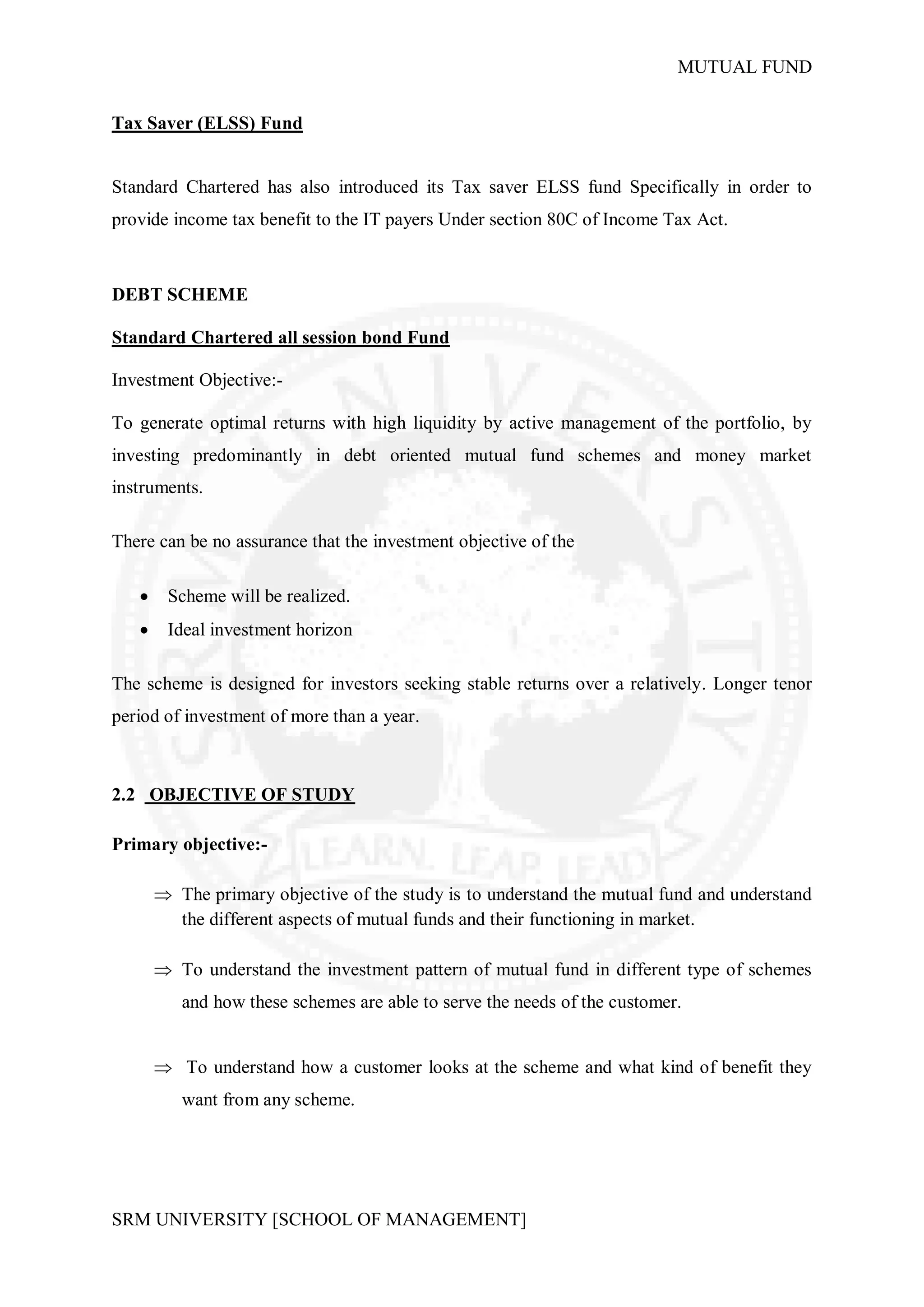 MUTUAL FUND


Tax Saver (ELSS) Fund


Standard Chartered has also introduced its Tax saver ELSS fund Specifically in order to
provide income tax benefit to the IT payers Under section 80C of Income Tax Act.



DEBT SCHEME

Standard Chartered all session bond Fund

Investment Objective:-

To generate optimal returns with high liquidity by active management of the portfolio, by
investing predominantly in debt oriented mutual fund schemes and money market
instruments.

There can be no assurance that the investment objective of the

       Scheme will be realized.
       Ideal investment horizon

The scheme is designed for investors seeking stable returns over a relatively. Longer tenor
period of investment of more than a year.



2.2 OBJECTIVE OF STUDY

Primary objective:-

        The primary objective of the study is to understand the mutual fund and understand
         the different aspects of mutual funds and their functioning in market.

        To understand the investment pattern of mutual fund in different type of schemes
          and how these schemes are able to serve the needs of the customer.


        To understand how a customer looks at the scheme and what kind of benefit they
          want from any scheme.




SRM UNIVERSITY [SCHOOL OF MANAGEMENT]
 