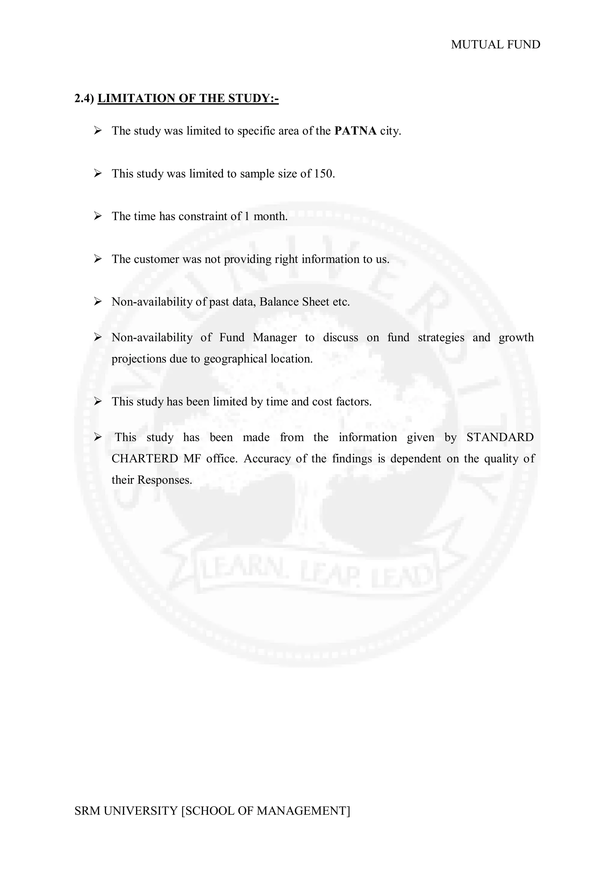 MUTUAL FUND



2.4) LIMITATION OF THE STUDY:-

   The study was limited to specific area of the PATNA city.


   This study was limited to sample size of 150.


   The time has constraint of 1 month.


   The customer was not providing right information to us.


   Non-availability of past data, Balance Sheet etc.

   Non-availability of Fund Manager to discuss on fund strategies and growth
     projections due to geographical location.


   This study has been limited by time and cost factors.

   This study has been made from the information given by STANDARD
     CHARTERD MF office. Accuracy of the findings is dependent on the quality of
     their Responses.




SRM UNIVERSITY [SCHOOL OF MANAGEMENT]
 