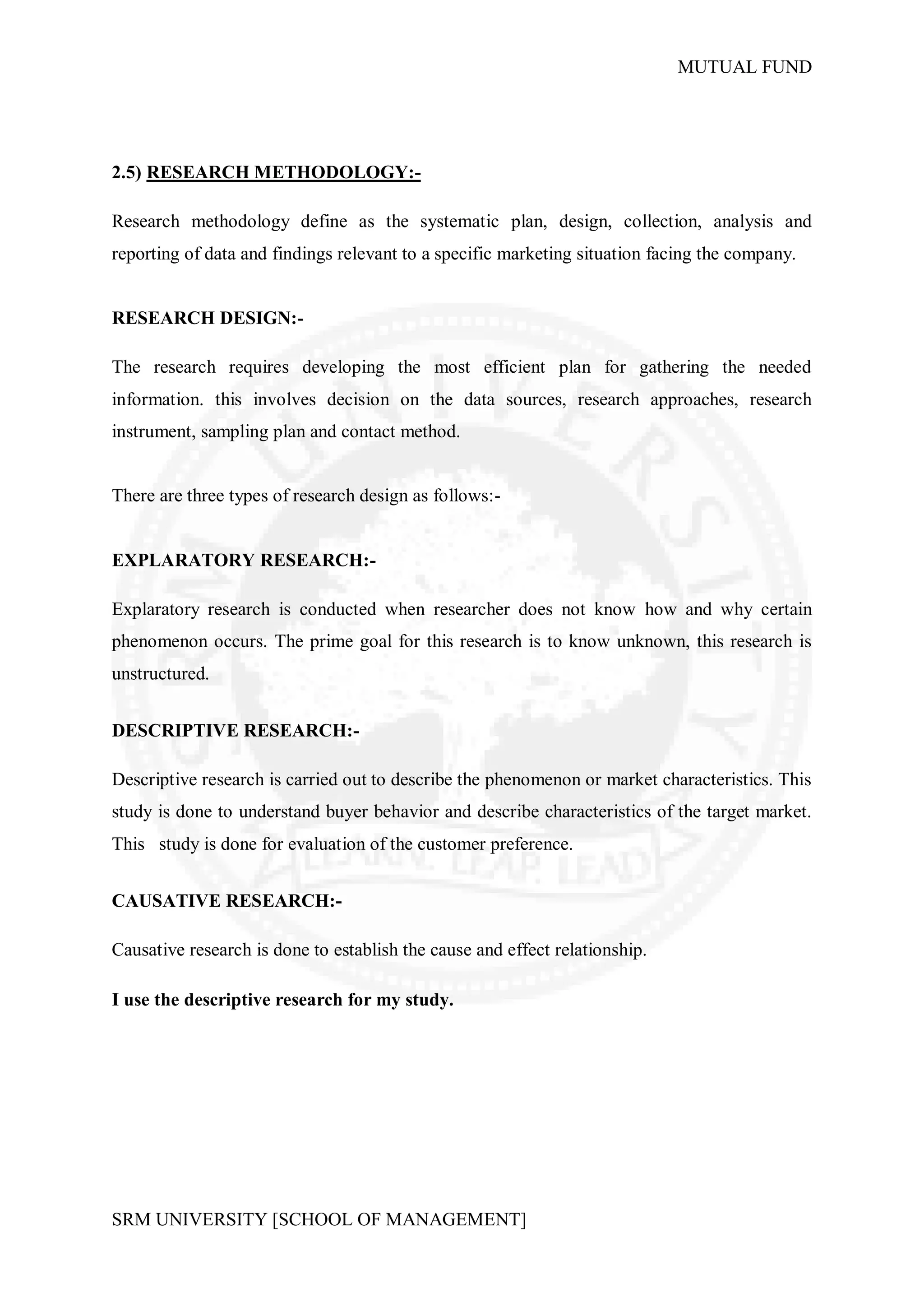 MUTUAL FUND




2.5) RESEARCH METHODOLOGY:-

Research methodology define as the systematic plan, design, collection, analysis and
reporting of data and findings relevant to a specific marketing situation facing the company.


RESEARCH DESIGN:-

The research requires developing the most efficient plan for gathering the needed
information. this involves decision on the data sources, research approaches, research
instrument, sampling plan and contact method.


There are three types of research design as follows:-


EXPLARATORY RESEARCH:-

Explaratory research is conducted when researcher does not know how and why certain
phenomenon occurs. The prime goal for this research is to know unknown, this research is
unstructured.


DESCRIPTIVE RESEARCH:-

Descriptive research is carried out to describe the phenomenon or market characteristics. This
study is done to understand buyer behavior and describe characteristics of the target market.
This study is done for evaluation of the customer preference.


CAUSATIVE RESEARCH:-

Causative research is done to establish the cause and effect relationship.

I use the descriptive research for my study.




SRM UNIVERSITY [SCHOOL OF MANAGEMENT]
 