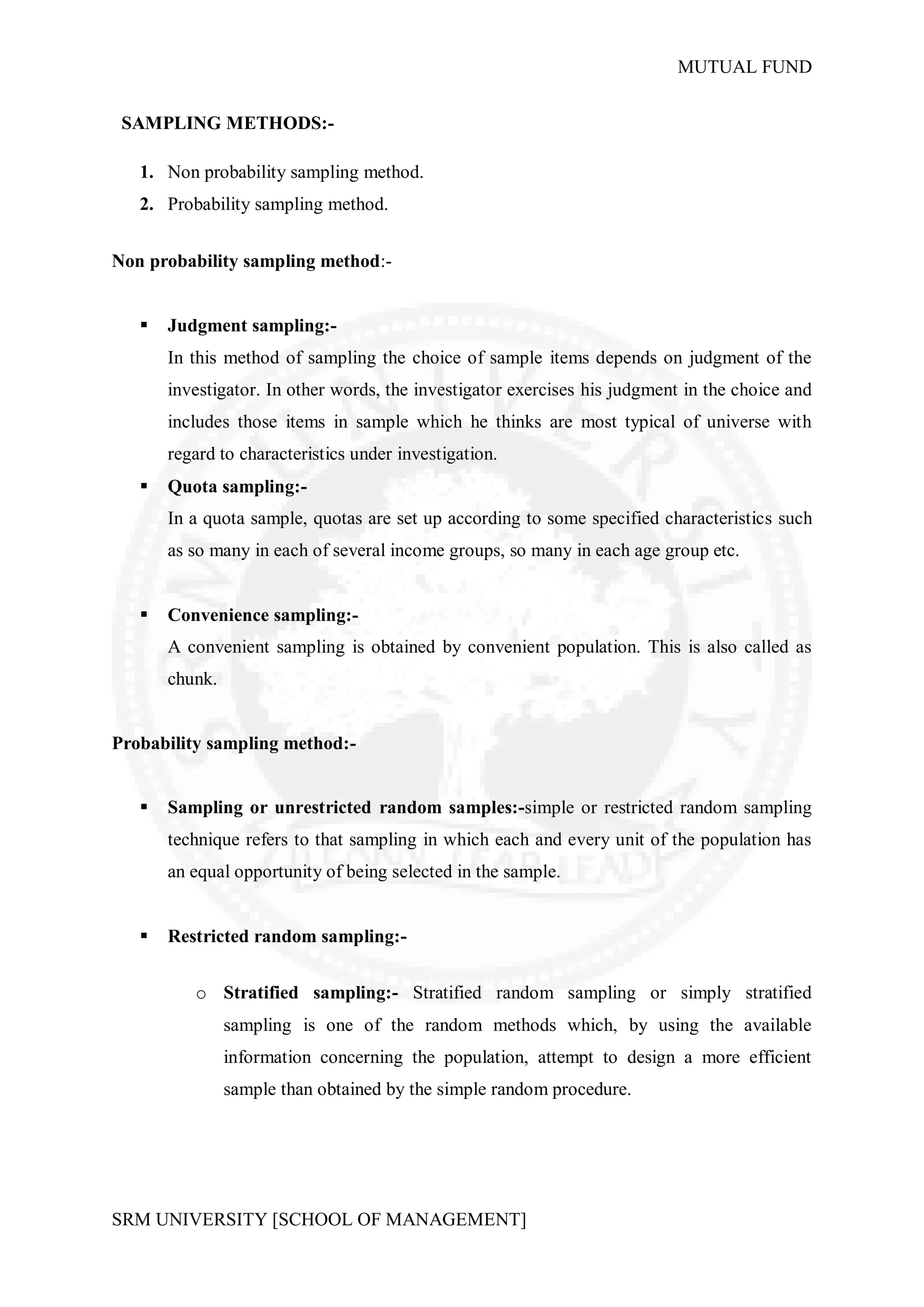 MUTUAL FUND


 SAMPLING METHODS:-

   1. Non probability sampling method.
   2. Probability sampling method.


Non probability sampling method:-


      Judgment sampling:-
       In this method of sampling the choice of sample items depends on judgment of the
       investigator. In other words, the investigator exercises his judgment in the choice and
       includes those items in sample which he thinks are most typical of universe with
       regard to characteristics under investigation.
      Quota sampling:-
       In a quota sample, quotas are set up according to some specified characteristics such
       as so many in each of several income groups, so many in each age group etc.


      Convenience sampling:-
       A convenient sampling is obtained by convenient population. This is also called as
       chunk.


Probability sampling method:-


      Sampling or unrestricted random samples:-simple or restricted random sampling
       technique refers to that sampling in which each and every unit of the population has
       an equal opportunity of being selected in the sample.


      Restricted random sampling:-


          o Stratified sampling:- Stratified random sampling or simply stratified
                sampling is one of the random methods which, by using the available
                information concerning the population, attempt to design a more efficient
                sample than obtained by the simple random procedure.




SRM UNIVERSITY [SCHOOL OF MANAGEMENT]
 