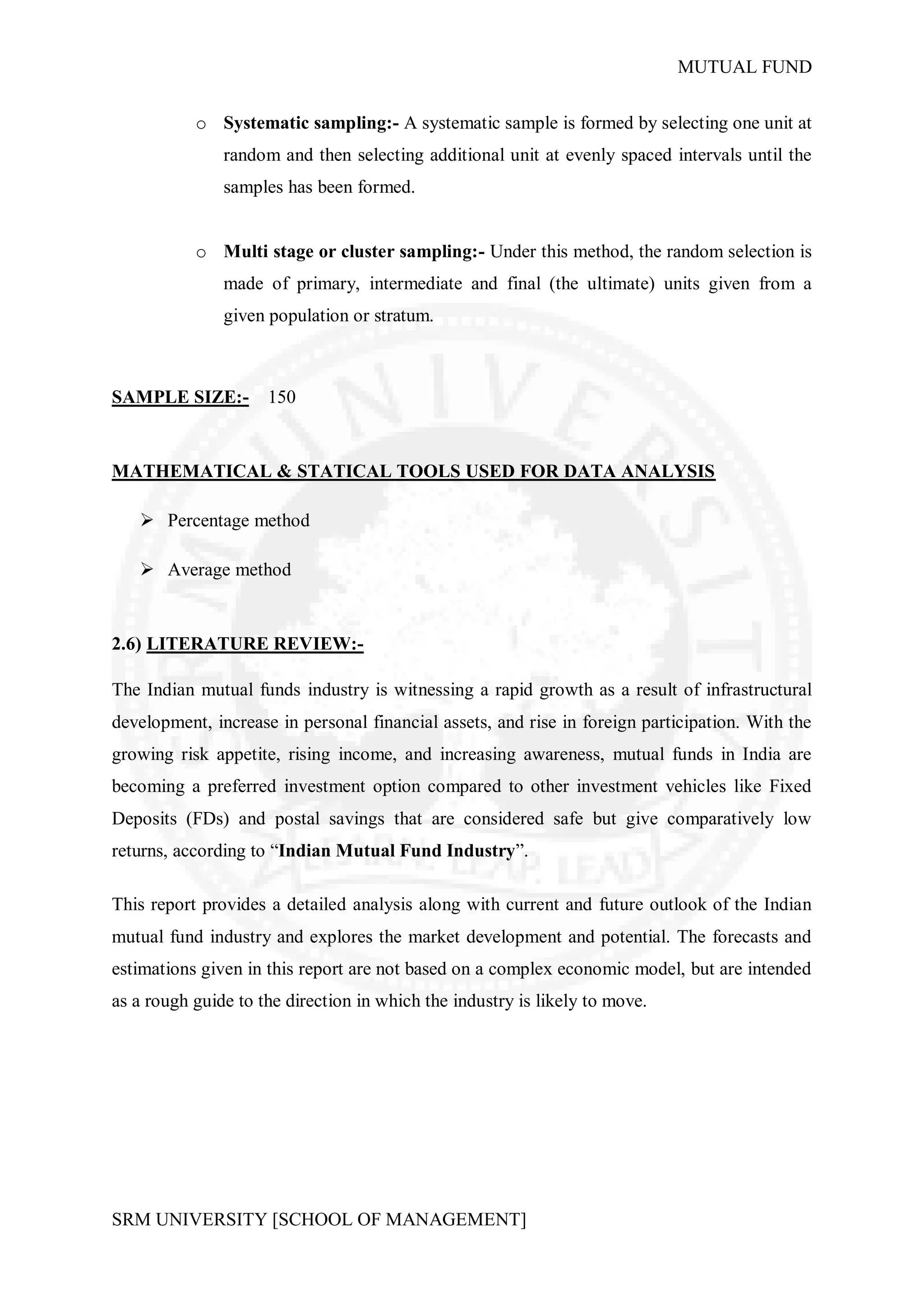 MUTUAL FUND


           o Systematic sampling:- A systematic sample is formed by selecting one unit at
               random and then selecting additional unit at evenly spaced intervals until the
               samples has been formed.


           o Multi stage or cluster sampling:- Under this method, the random selection is
               made of primary, intermediate and final (the ultimate) units given from a
               given population or stratum.



SAMPLE SIZE:-        150


MATHEMATICAL & STATICAL TOOLS USED FOR DATA ANALYSIS

    Percentage method

    Average method


2.6) LITERATURE REVIEW:-

The Indian mutual funds industry is witnessing a rapid growth as a result of infrastructural
development, increase in personal financial assets, and rise in foreign participation. With the
growing risk appetite, rising income, and increasing awareness, mutual funds in India are
becoming a preferred investment option compared to other investment vehicles like Fixed
Deposits (FDs) and postal savings that are considered safe but give comparatively low
returns, according to “Indian Mutual Fund Industry”.

This report provides a detailed analysis along with current and future outlook of the Indian
mutual fund industry and explores the market development and potential. The forecasts and
estimations given in this report are not based on a complex economic model, but are intended
as a rough guide to the direction in which the industry is likely to move.




SRM UNIVERSITY [SCHOOL OF MANAGEMENT]
 