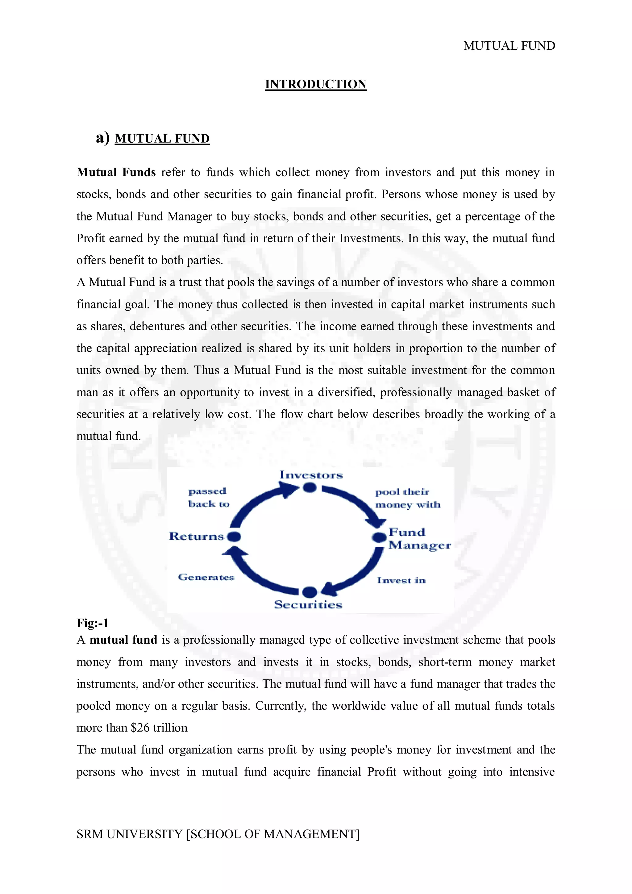 MUTUAL FUND


                                     INTRODUCTION



    a) MUTUAL FUND
Mutual Funds refer to funds which collect money from investors and put this money in
stocks, bonds and other securities to gain financial profit. Persons whose money is used by
the Mutual Fund Manager to buy stocks, bonds and other securities, get a percentage of the
Profit earned by the mutual fund in return of their Investments. In this way, the mutual fund
offers benefit to both parties.
A Mutual Fund is a trust that pools the savings of a number of investors who share a common
financial goal. The money thus collected is then invested in capital market instruments such
as shares, debentures and other securities. The income earned through these investments and
the capital appreciation realized is shared by its unit holders in proportion to the number of
units owned by them. Thus a Mutual Fund is the most suitable investment for the common
man as it offers an opportunity to invest in a diversified, professionally managed basket of
securities at a relatively low cost. The flow chart below describes broadly the working of a
mutual fund.




Fig:-1
A mutual fund is a professionally managed type of collective investment scheme that pools
money from many investors and invests it in stocks, bonds, short-term money market
instruments, and/or other securities. The mutual fund will have a fund manager that trades the
pooled money on a regular basis. Currently, the worldwide value of all mutual funds totals
more than $26 trillion
The mutual fund organization earns profit by using people's money for investment and the
persons who invest in mutual fund acquire financial Profit without going into intensive



SRM UNIVERSITY [SCHOOL OF MANAGEMENT]
 