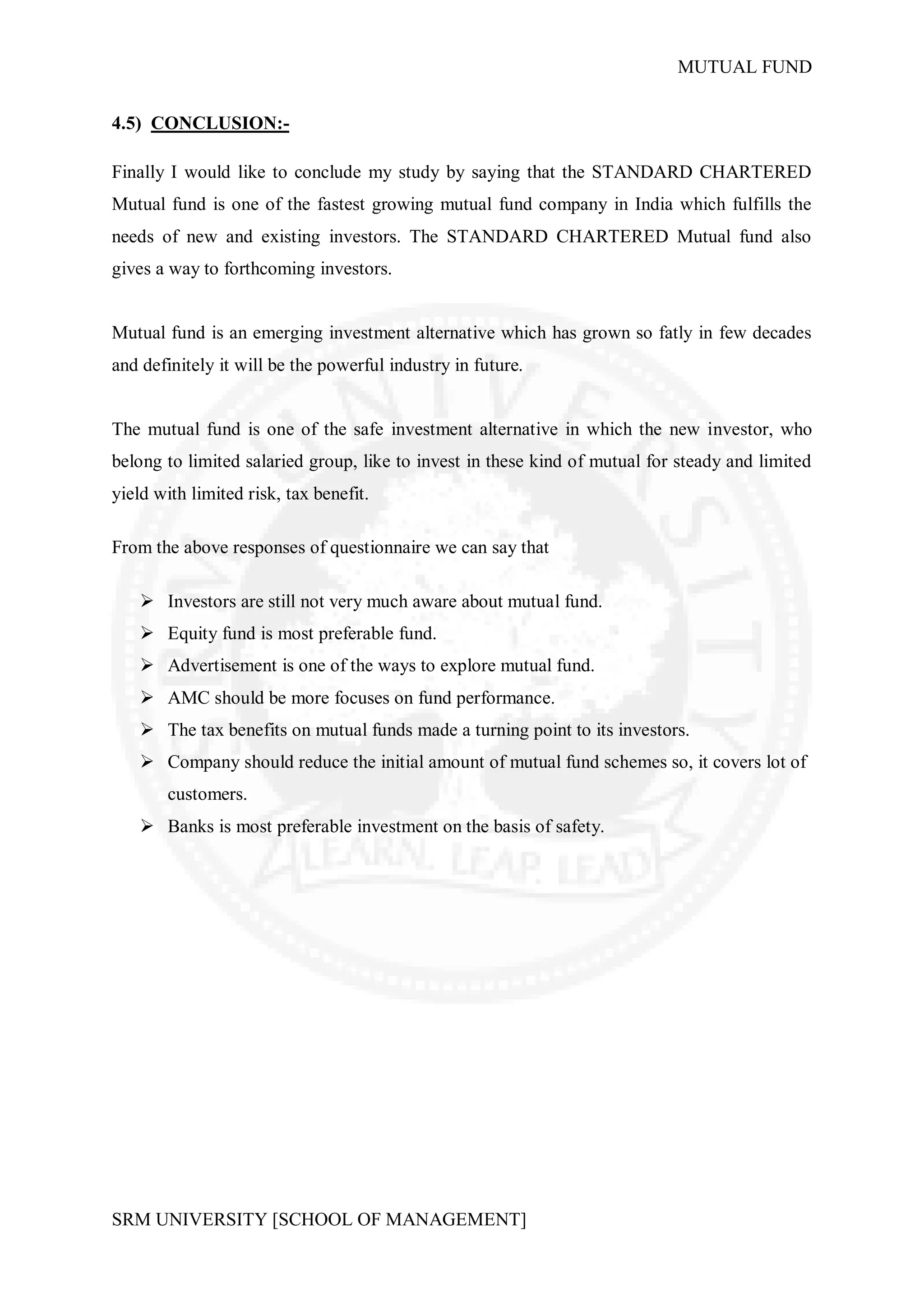 MUTUAL FUND


4.5) CONCLUSION:-

Finally I would like to conclude my study by saying that the STANDARD CHARTERED
Mutual fund is one of the fastest growing mutual fund company in India which fulfills the
needs of new and existing investors. The STANDARD CHARTERED Mutual fund also
gives a way to forthcoming investors.


Mutual fund is an emerging investment alternative which has grown so fatly in few decades
and definitely it will be the powerful industry in future.


The mutual fund is one of the safe investment alternative in which the new investor, who
belong to limited salaried group, like to invest in these kind of mutual for steady and limited
yield with limited risk, tax benefit.

From the above responses of questionnaire we can say that

     Investors are still not very much aware about mutual fund.
     Equity fund is most preferable fund.
     Advertisement is one of the ways to explore mutual fund.
     AMC should be more focuses on fund performance.
     The tax benefits on mutual funds made a turning point to its investors.
     Company should reduce the initial amount of mutual fund schemes so, it covers lot of
        customers.
     Banks is most preferable investment on the basis of safety.




SRM UNIVERSITY [SCHOOL OF MANAGEMENT]
 
