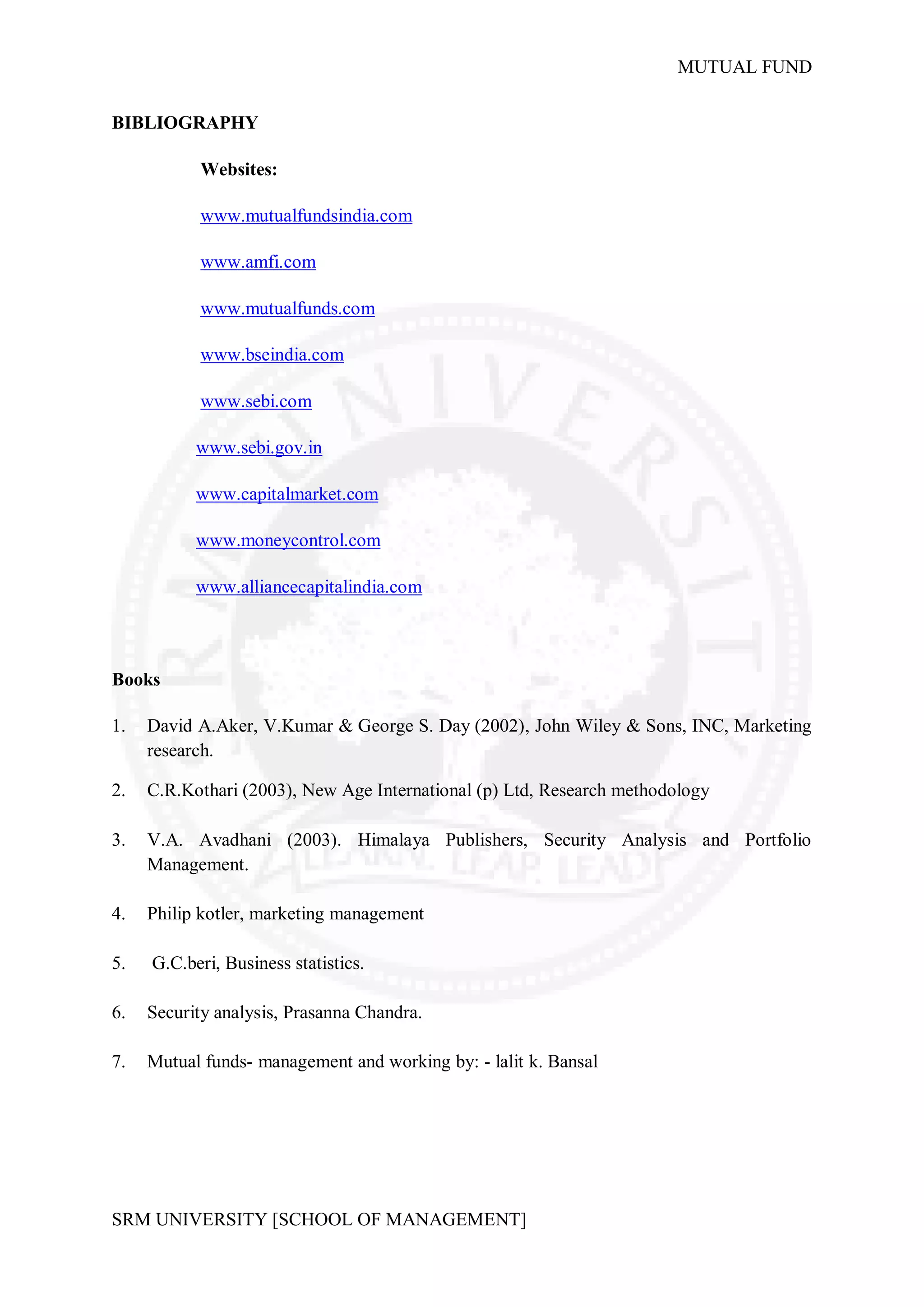 MUTUAL FUND


BIBLIOGRAPHY

           Websites:

           www.mutualfundsindia.com

           www.amfi.com

           www.mutualfunds.com

           www.bseindia.com

           www.sebi.com

           www.sebi.gov.in

           www.capitalmarket.com

           www.moneycontrol.com

           www.alliancecapitalindia.com



Books

1.   David A.Aker, V.Kumar & George S. Day (2002), John Wiley & Sons, INC, Marketing
     research.

2.   C.R.Kothari (2003), New Age International (p) Ltd, Research methodology

3.   V.A. Avadhani (2003). Himalaya Publishers, Security Analysis and Portfolio
     Management.

4.   Philip kotler, marketing management

5.   G.C.beri, Business statistics.

6.   Security analysis, Prasanna Chandra.

7.   Mutual funds- management and working by: - lalit k. Bansal




SRM UNIVERSITY [SCHOOL OF MANAGEMENT]
 